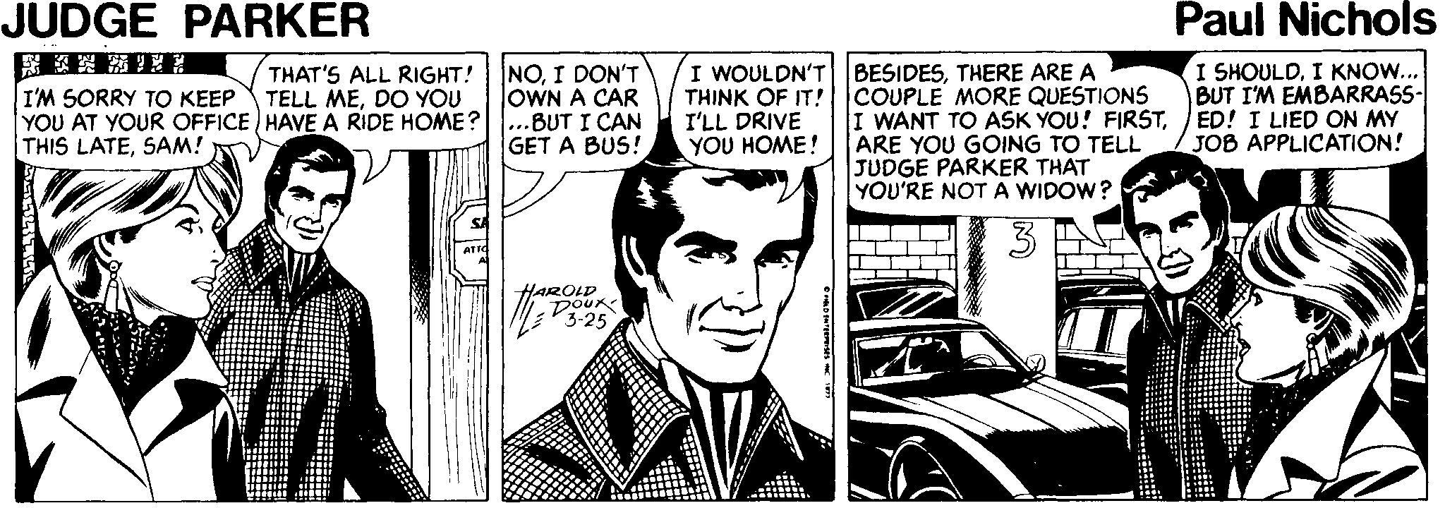 Fiction Faces (1) OCR: JUDGE PARKER Paul Nichols NOI DON'T OWN A CAR ...BUT I CAN GET A BUS! BESIDESTHERE ARE A THINK OF IT! COUPLE MORE QUESTIONS I WANT TO ASK YOU! FIRSTARE YOU GOING TO TELL JUDGE PARKER THAT YOU'RE NOT A WIDOW? I SHOULDI KNOW... BUT I'M EMBARRASS- ED! I LIED ON MY JOB APPLICATION! I WOULDN'T THAT'S ALL RIGHT! TELL MEDO YOU I'M SORRY TO KEEP YOU AT YOUR OFFICE ) HAVE A RIDE HOME? THIS LATESAM! I'LL DRIVE YOU HOME! SA HAROLD DOUR 3-25 JUDGE PARKER Paul Nichols NOI DON'T OWN A CAR ...BUT I CAN GET A BUS! BESIDESTHERE ARE A THINK OF IT! COUPLE MORE QUESTIONS I WANT TO ASK YOU! FIRSTARE YOU GOING TO TELL JUDGE PARKER THAT YOU'RE NOT A WIDOW? I SHOULDI KNOW... BUT I'M EMBARRASS- ED! I LIED ON MY JOB APPLICATION! I WOULDN'T THAT'S ALL RIGHT! TELL MEDO YOU I'M SORRY TO KEEP YOU AT YOUR OFFICE ) HAVE A RIDE HOME? THIS LATESAM! I'LL DRIVE YOU HOME! SA HAROLD DOUR 3-25