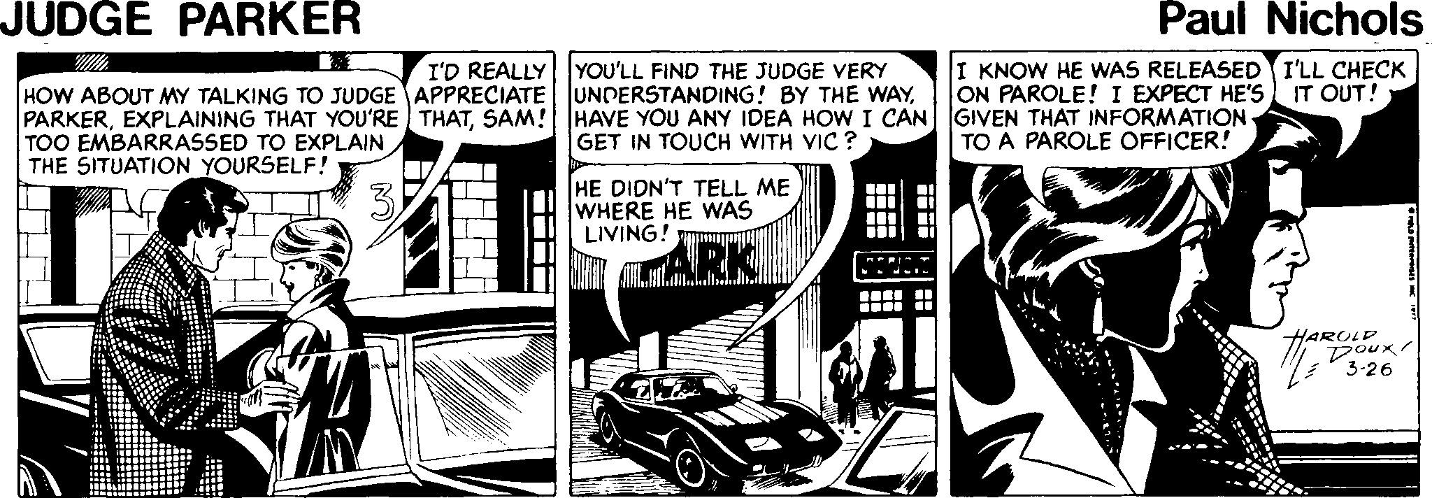 Line art OCR: JUDGE PARKER Paul Nichols I'D REALLY YOU'LL FIND THE JUDGE VERY I KNOW HE WAS RELEASED I'LL CHECK ON PAROLE! I EXPECT HE'S IT OUT! HOW ABOUT MY TALKING TO JUDGE APPRECIATE UNDERSTANDING! BY THE WAYSAM! HAVE YOU ANY IDEA HOW I CAN GIVEN THAT INFORMATION TOO EMBARRASSED TO EXPLAIN THE SITUATION YOURSELF! GET IN TOUCH WITH VIC ? TO A PAROLE OFFICER! HE DIDN'T TELL ME WHERE HE WAS LIVING! iii ARK .... HAROL x 3-26 ? JUDGE PARKER Paul Nichols I'D REALLY YOU'LL FIND THE JUDGE VERY I KNOW HE WAS RELEASED I'LL CHECK ON PAROLE! I EXPECT HE'S IT OUT! HOW ABOUT MY TALKING TO JUDGE APPRECIATE UNDERSTANDING! BY THE WAYEXPLAINING THAT YOU'RE THATSAM! HAVE YOU ANY IDEA HOW I CAN GIVEN THAT INFORMATION TOO EMBARRASSED TO EXPLAIN THE SITUATION YOURSELF! GET IN TOUCH WITH VIC ? TO A PAROLE OFFICER! HE DIDN'T TELL ME WHERE HE WAS LIVING! iii ARK .... HAROL x 3-26 ?