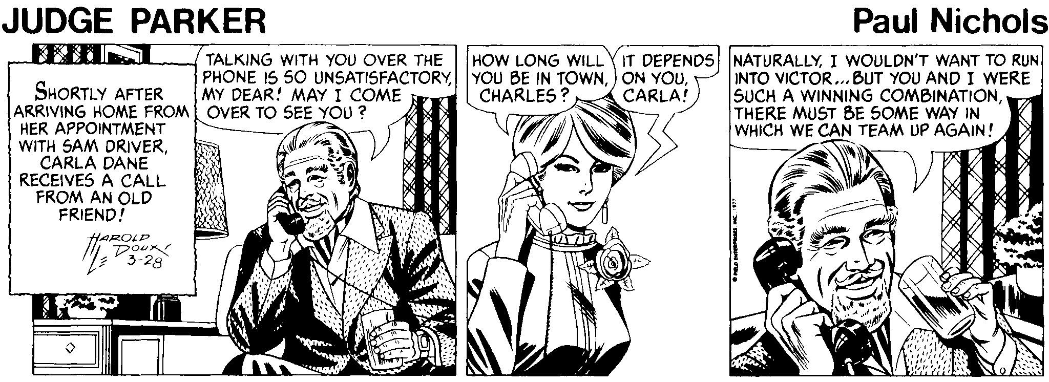 Font OCR: JUDGE PARKER Paul Nichols TALKING WITH YOU OVER THE PHONE IS S0 UNSATISFACTORYMY DEAR! MAY I COME HOW LONG WILLYIT DEPENDS NATURALLYI WOULDN'T WANT TO RUN INTO VICTOR...BUT YOU AND I WERE SUCH A WINNING COMBINATIONTHERE MUST BE SOME WAY IN WHICH WE CAN TEAM UP AGAIN! SHORTLY AFTER ARRIVING HOME FROM OVER TO SEE YOU ? HER APPOINTMENT WITH SAM DRIVERCARLA DANE RECEIVES A CALL FROM AN OLD FRIEND! CHARLES ? CARLA! Doux 3-28 JUDGE PARKER Paul Nichols TALKING WITH YOU OVER THE PHONE IS S0 UNSATISFACTORYYOU BE IN TOWN) ON YOUMY DEAR! MAY I COME HOW LONG WILLYIT DEPENDS NATURALLYI WOULDN'T WANT TO RUN INTO VICTOR...BUT YOU AND I WERE SUCH A WINNING COMBINATIONTHERE MUST BE SOME WAY IN WHICH WE CAN TEAM UP AGAIN! SHORTLY AFTER ARRIVING HOME FROM OVER TO SEE YOU ? HER APPOINTMENT WITH SAM DRIVERCARLA DANE RECEIVES A CALL FROM AN OLD FRIEND! CHARLES ? CARLA! Doux 3-28