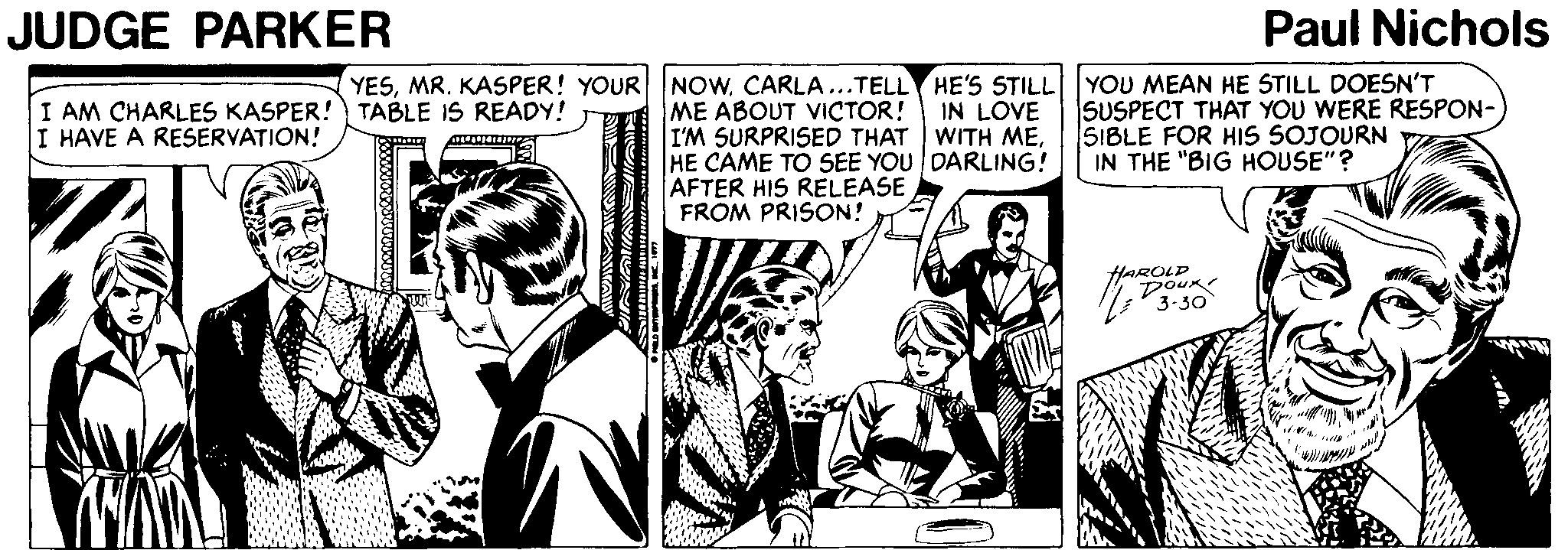 Fictional character OCR: JUDGE PARKER Paul Nichols YESMR. KASPER! YOUR NOw. CARLA...TELL HE'S STILL|YOU MEAN HE STILL DOESN'T I AM CHARLES KASPER!) TABLE IS READY! I HAVE A RESERVATION! SUSPECT THAT YOU WERE RESPON- SIBLE FOR HIS SOJOURN IN THE "BIG HOUSE"? IN LOVE ME ABOUT VICTOR! I'M SURPRISED THAT WITH MEHE CAME TO SEE YOU DARLING! AFTER HIS RELEASE FROM PRISON! HAROLD DouR 3-30 JUDGE PARKER Paul Nichols YESMR. KASPER! YOUR NOw. CARLA...TELL HE'S STILL|YOU MEAN HE STILL DOESN'T I AM CHARLES KASPER!) TABLE IS READY! I HAVE A RESERVATION! SUSPECT THAT YOU WERE RESPON- SIBLE FOR HIS SOJOURN IN THE "BIG HOUSE"? IN LOVE ME ABOUT VICTOR! I'M SURPRISED THAT WITH MEHE CAME TO SEE YOU DARLING! AFTER HIS RELEASE FROM PRISON! HAROLD DouR 3-30