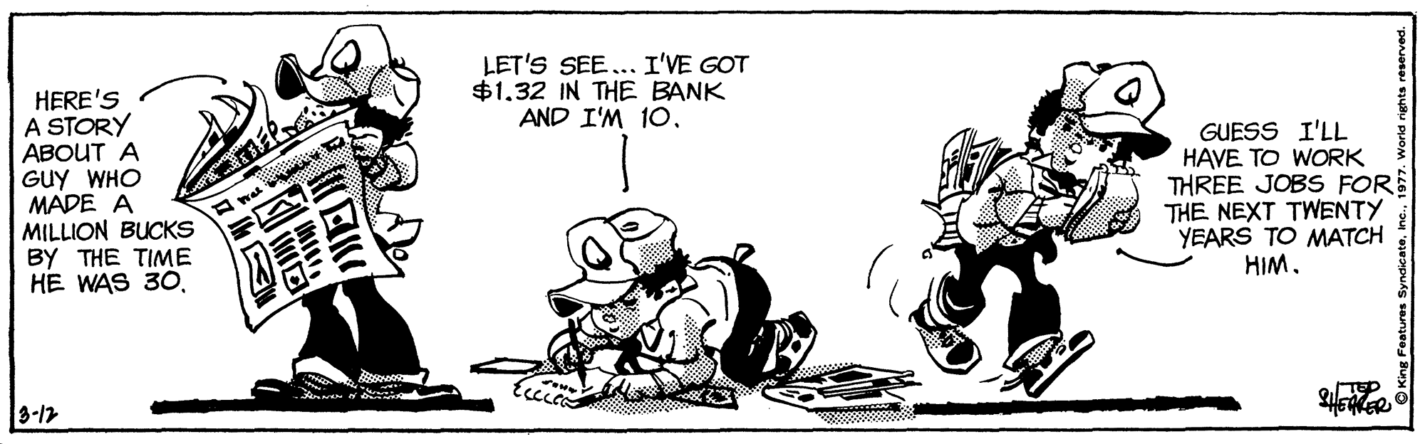 Happy OCR: LET'S SEE... I'VE GOT $1.32 IN THE BANK AND I'M 10. HERE'S A STORY ABOUT A GUY WHO MADE A MILLION BUCKS BY THE TIME HE WAS 30. GUESS I'LL HAVE TO WORK THREE JOBS FORE THE NEXT TWENTY YEARS TO MATCH HIM. EKER 3-17 LET'S SEE... I'VE GOT $1.32 IN THE BANK AND I'M 10. HERE'S A STORY ABOUT A GUY WHO MADE A MILLION BUCKS BY THE TIME HE WAS 30. GUESS I'LL HAVE TO WORK THREE JOBS FORE THE NEXT TWENTY YEARS TO MATCH HIM. EKER 3-17