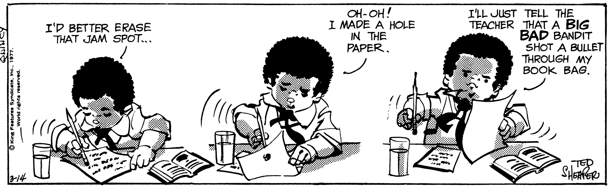 Happy OCR: OH-OH! I MADE A HOLE IN THE PAPERI'LL JUST TELL THE TEACHER THAT A BIG BAD BANDIT SHOT A BULLET THROUGH MY BOOK BAG. I'D BETTER ERASE THAT JAM SPOT... TED 3-14 Kine Fostures SyndicateWorld rights reserved. OH-OH! I MADE A HOLE IN THE PAPERI'LL JUST TELL THE TEACHER THAT A BIG BAD BANDIT SHOT A BULLET THROUGH MY BOOK BAG. I'D BETTER ERASE THAT JAM SPOT... TED 3-14 Kine Fostures SyndicateWorld rights reserved.