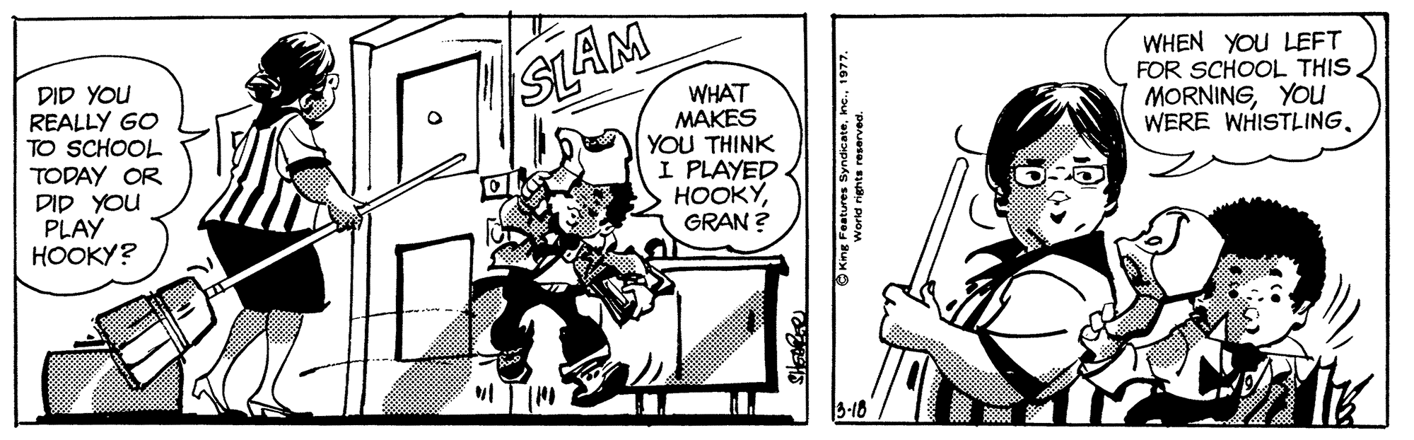 Font OCR: SLAM WHEN YOU LEFT FOR SCHOOL THIS MORNINGYou WERE WHISTLINGDID YOU REALLY GO TO SCHOOL TODAY OR DID YOU PLAY ?????? WHAT MAKES YOU THINK I PLAYED ????GRAN ? I TIM 3-18 SLAM WHEN YOU LEFT FOR SCHOOL THIS MORNINGYou WERE WHISTLINGDID YOU REALLY GO TO SCHOOL TODAY OR DID YOU PLAY ?????? WHAT MAKES YOU THINK I PLAYED ????GRAN ? I TIM 3-18