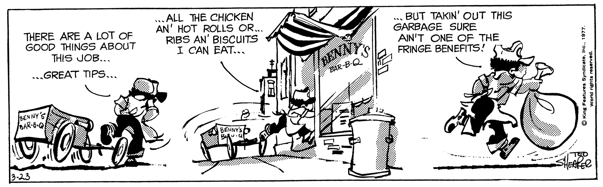 Drawing OCR: THERE ARE A LOT OF GOOD THINGS ABOUT THIS JOB... ALL THE CHICKEN AN' HOT ROLLS OR... RIBS AN' BISCUITS I CAN EAT... .. BUT TAKIN' OUT THIS GARBAGE SURE AIN'T ONE OF THE FRINGE BENEFITS! „GREAT TIPS... RENNY BAR-B-Q LENNY'S DAR-6-Q BENNY'S 6 3-23 SHEAKER O King Features Syndicate1977. THERE ARE A LOT OF GOOD THINGS ABOUT THIS JOB... ALL THE CHICKEN AN' HOT ROLLS OR... RIBS AN' BISCUITS I CAN EAT... .. BUT TAKIN' OUT THIS GARBAGE SURE AIN'T ONE OF THE FRINGE BENEFITS! „GREAT TIPS... RENNY BAR-B-Q LENNY'S DAR-6-Q BENNY'S 6 3-23 SHEAKER O King Features Syndicate