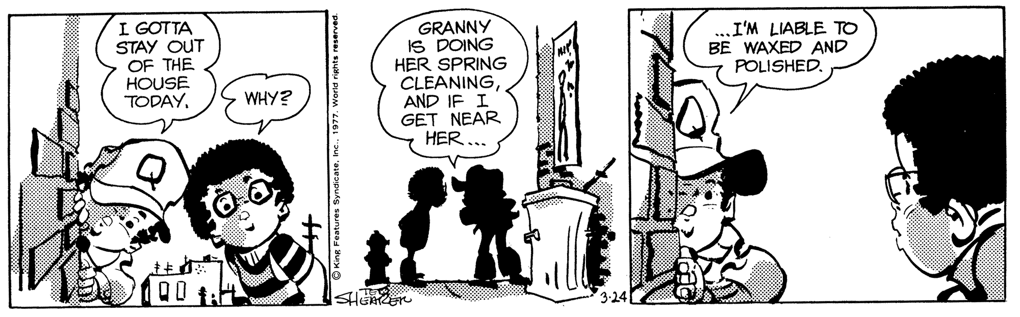 Line art OCR: I GOTTA STAY OUT OF THE HOUSE TODAYGRANNY IS DOING HER SPRING CLEANINGAND IF I GET NEAR HER ... I'M LIABLE TO BE WAXED AND POLISHED. SHERER 3.24 O King Features SyndicateI I GOTTA STAY OUT OF THE HOUSE TODAYGRANNY IS DOING HER SPRING CLEANINGAND IF I GET NEAR HER ... I'M LIABLE TO BE WAXED AND POLISHED. SHERER 3.24 O King Features Syndicate