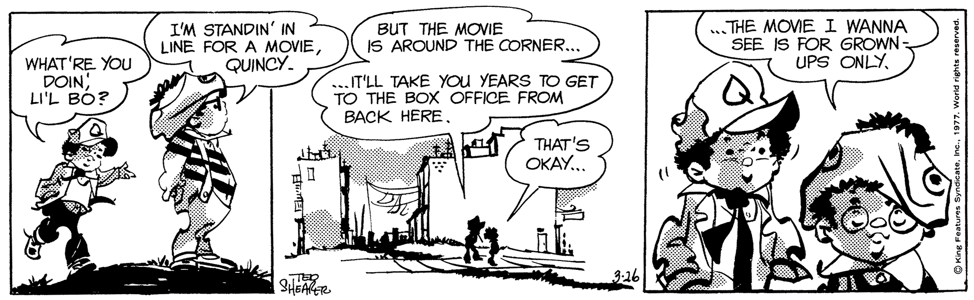Rectangle OCR: I'M STANDIN' IN LINE FOR A MOVIEQUINCY. BUT THE MOVIE IS AROUND THE CORNER... ...THE MOVIE I WANNA SEE IS FOR GROWN UPS ONLYWHAT'RE YOU DOIN LI'L BO? T'LL TAKE YOU YEARS TO GET TO THE BOX OFFICE FROM BACK HERETHAT'S OKAY... 3-16 SHEARER I'M STANDIN' IN LINE FOR A MOVIEQUINCY. BUT THE MOVIE IS AROUND THE CORNER... ...THE MOVIE I WANNA SEE IS FOR GROWN UPS ONLYWHAT'RE YOU DOIN LI'L BO? T'LL TAKE YOU YEARS TO GET TO THE BOX OFFICE FROM BACK HERETHAT'S OKAY... 3-16 SHEARER