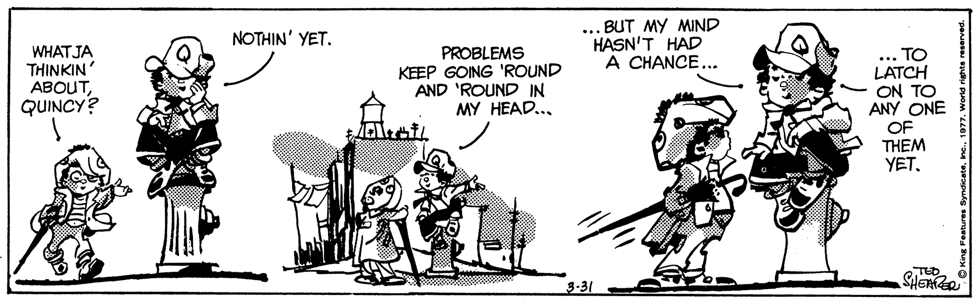 Illustration OCR: ... BUT MY MIND HASN'T HAD A CHANCE... NOTHIN' YET. WHATJA THINKIN ABOUTQUINCY? PROBLEMS KEEP GOING 'ROUND AND 'ROUND IN MY HEAD... ... TO LATCH ON TO ANY ONE OF THEM YET. TED SHERER 3-31 ... BUT MY MIND HASN'T HAD A CHANCE... NOTHIN' YET. WHATJA THINKIN ABOUTQUINCY? PROBLEMS KEEP GOING 'ROUND AND 'ROUND IN MY HEAD... ... TO LATCH ON TO ANY ONE OF THEM YET. TED SHERER 3-31