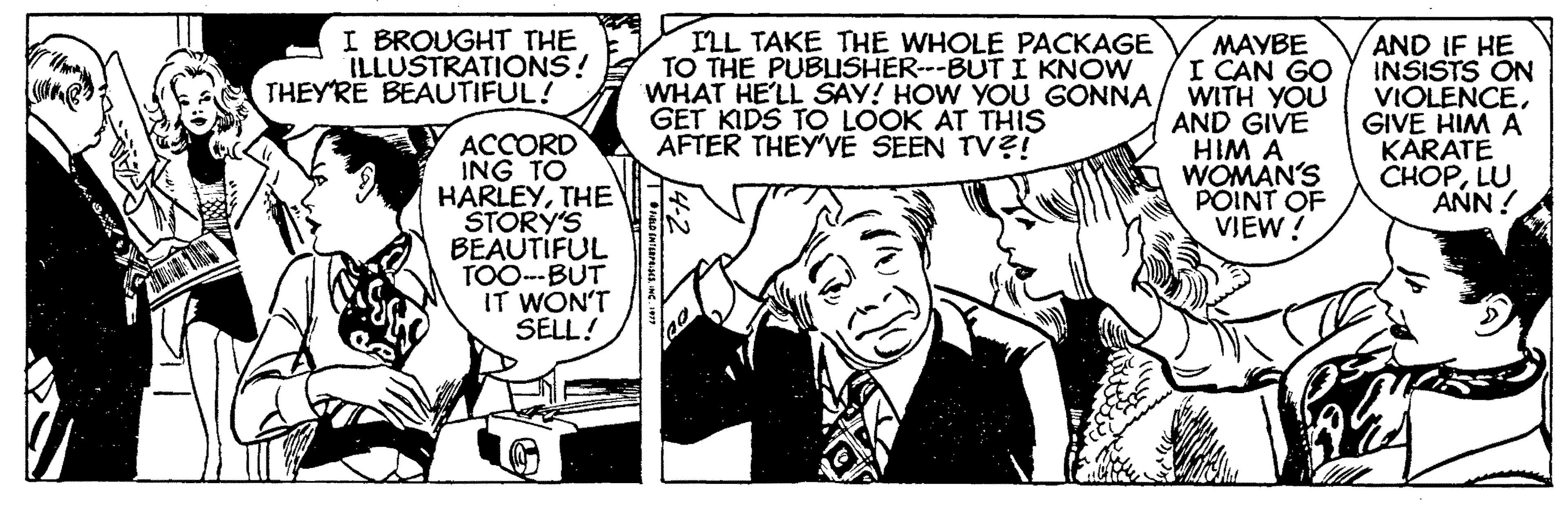 Comic book OCR: I BROUGHT THE ILLUSTRATIONS! THEYRE BEAUTIFUL! ILL TAKE THE WHOLE PACKAGE TO THE PUBUSHER---BUTI KNOW WHAT HE'LL SAY! HOW YOU GONNA GET KIDS TO LOOK AT THIS AFTER THEYVE SEEN TV?! MAYBE I CAN GO WITH YOU AND GIVE AND IF HE INSISTS ON VIOLENCEGIVE HIM A KARATE CHOPLU ANN ! ACCORD ING TO HARLEYTHE STORY'S BEAUTIFUL TOO--BUT IT WON'T SELL! WOMAN'S V WIH POINT OF VIEW! I BROUGHT THE ILLUSTRATIONS! THEYRE BEAUTIFUL! ILL TAKE THE WHOLE PACKAGE TO THE PUBUSHER---BUTI KNOW WHAT HE'LL SAY! HOW YOU GONNA GET KIDS TO LOOK AT THIS AFTER THEYVE SEEN TV?! MAYBE I CAN GO WITH YOU AND GIVE AND IF HE INSISTS ON VIOLENCEGIVE HIM A KARATE CHOPLU ANN ! ACCORD ING TO HARLEYTHE STORY'S BEAUTIFUL TOO--BUT IT WON'T SELL! WOMAN'S V WIH POINT OF VIEW!