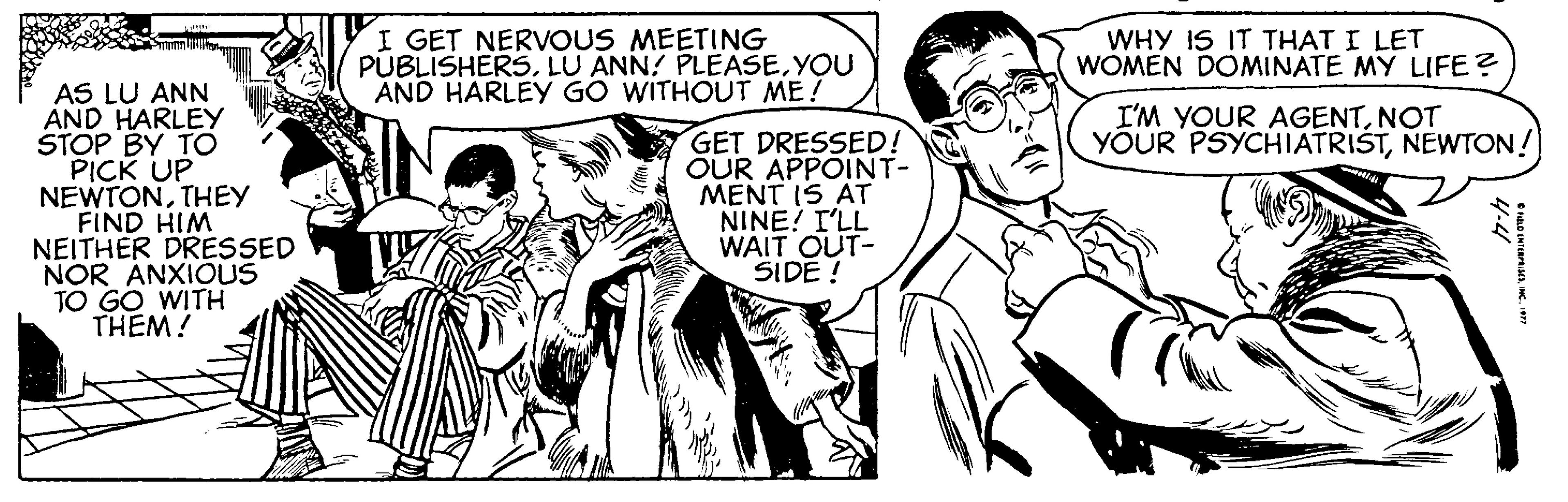 Black-and-white OCR: I GET NERVOUS MEETING PUBLISHERS. LU ANN! PLEASEYOU AND HARLEY GO WITHOUT ME! WHY IS IT THAT I LET WOMEN DOMINATE MY LIFE? AS LU ANN AND HARLEY STOP BY TO PICK UP NEWTONTHEY FIND HIM NEITHER DRESSED NOR ANXIOUS TO GO WITH THEM! I'M YOUR AGENTNOT YOUR PSYCHIATRISTNEWTON! GET DRESSED! OUR APPOINT- MENT IS AT NINE! I'LL WAIT OUT- SIDE ! I GET NERVOUS MEETING PUBLISHERS. LU ANN! PLEASEYOU AND HARLEY GO WITHOUT ME! WHY IS IT THAT I LET WOMEN DOMINATE MY LIFE? AS LU ANN AND HARLEY STOP BY TO PICK UP NEWTONTHEY FIND HIM NEITHER DRESSED NOR ANXIOUS TO GO WITH THEM! I'M YOUR AGENTNOT YOUR PSYCHIATRISTNEWTON! GET DRESSED! OUR APPOINT- MENT IS AT NINE! I'LL WAIT OUT- SIDE !