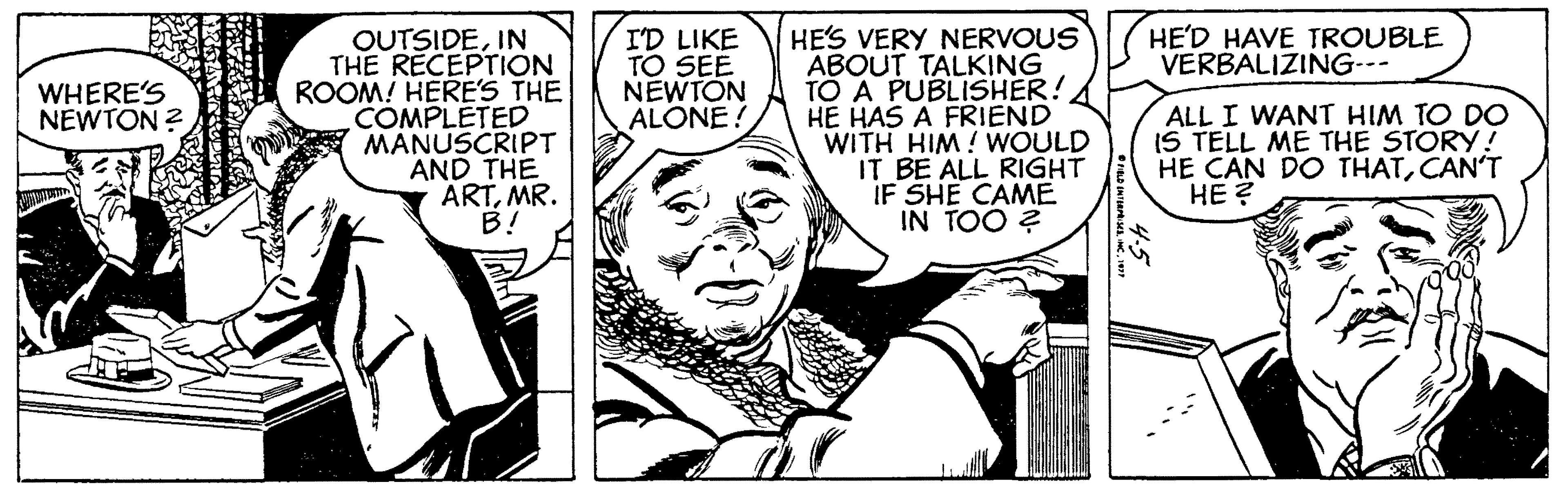 Art OCR: HES VERY NERVOUS ABOUT TALKING TO A PUBLISHER! HE HAS A FRIEND WITH HIM! WOULD IT BE ALL RIGHT IF SHE CAME IN TOO ? HE'D HAVE TROUBLE VERBALIZING--- OUTSIDEIN THE RECEPTION ROOM! HERE'S THE COMPLETED MANUSCRIPT AND THE ÄRTMR. B! ID LIKE TO SEE NEWTON ALONE! WHERE'S NEWTON ? ALL I WANT HIM TO DO IS TELL ME THE STORY! HE CAN DO THATCAN'T HE ? HES VERY NERVOUS ABOUT TALKING TO A PUBLISHER! HE HAS A FRIEND WITH HIM! WOULD IT BE ALL RIGHT IF SHE CAME IN TOO ? HE'D HAVE TROUBLE VERBALIZING--- OUTSIDEIN THE RECEPTION ROOM! HERE'S THE COMPLETED MANUSCRIPT AND THE ÄRTMR. B! ID LIKE TO SEE NEWTON ALONE! WHERE'S NEWTON ? ALL I WANT HIM TO DO IS TELL ME THE STORY! HE CAN DO THATCAN'T HE ?