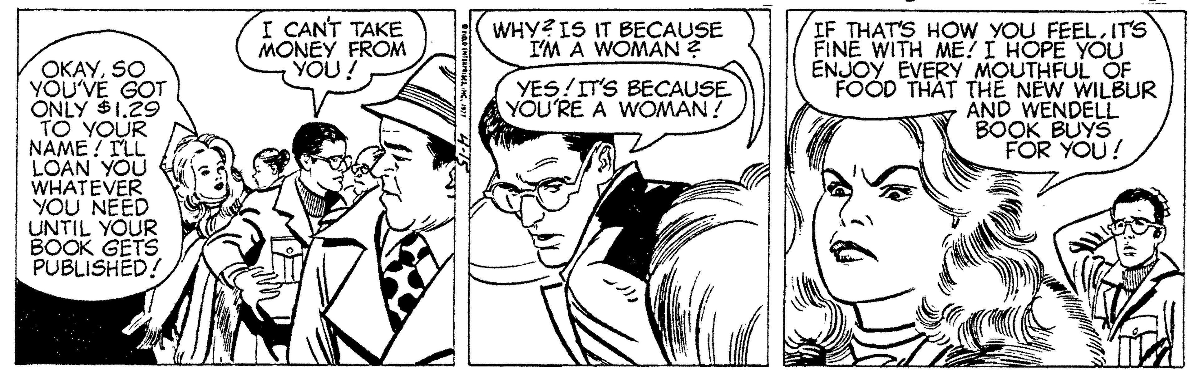 Organism OCR: I CANT TAKE MONEY FROM YOU! IF THAT'S HOW YOU FEEL. IT'S FINE WITH ME! I HOPE YOU ENJOY EVERY MOUTHFUL OF FOOD THAT THE NEW WILBUR AND WENDELL BOOK BUYS FOR YOU! WHY? IS IT BECAUSE I'M A WOMAN ? OKAYSO YÕU'VE GOT ONLY $1.29 TO YOUR NAME ! TLL LOAN YOU WHATEVER YOU NEED UNTIL YOUR BOOK GETS PUBLISHED! YES!IT'S BECAUSE YOU'RE A WOMAN ! I CANT TAKE MONEY FROM YOU! IF THAT'S HOW YOU FEEL. IT'S FINE WITH ME! I HOPE YOU ENJOY EVERY MOUTHFUL OF FOOD THAT THE NEW WILBUR AND WENDELL BOOK BUYS FOR YOU! WHY? IS IT BECAUSE I'M A WOMAN ? OKAYSO YÕU'VE GOT ONLY $1.29 TO YOUR NAME ! TLL LOAN YOU WHATEVER YOU NEED UNTIL YOUR BOOK GETS PUBLISHED! YES!IT'S BECAUSE YOU'RE A WOMAN !
