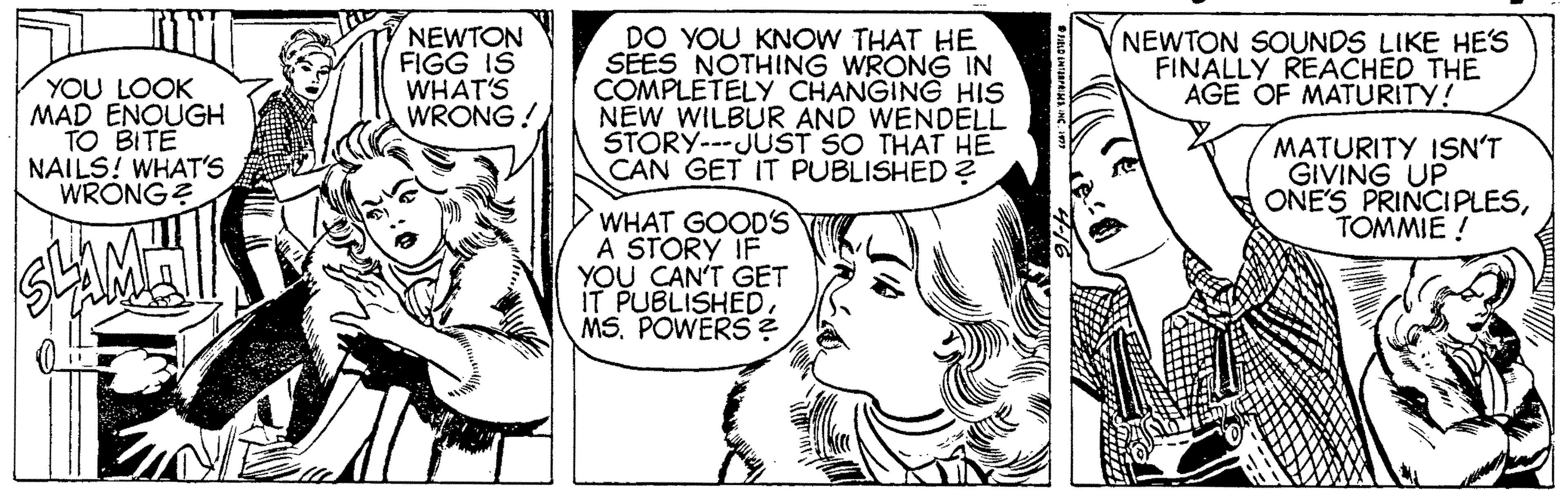 Jaw OCR: YOU LOOK MAD ENOUGH TO BITE NAILS! WHAT'S WRONGE NEWTON FIGG IS WHAT'S WRONG! DO YOU KNOW THAT HE SEES NOTHING WRONG IN COMPLETELY CHANGING HIS NEW WILBUR AND WENDELL STORY---JUST SO THAT HE CAN GET IT PUBLISHED ? NEWTON SOUNDS LIKE HE'S FINALLY REACHED THE AGE OF MATURITY! MATURITY ISN'T GIVING UP ONE'S PRINCIPLESTOMMIE ! WHAT GOODS A STORÝ IF YOU CAN'T GET IT PUBLISHEDMS. POWERS ? YOU LOOK MAD ENOUGH TO BITE NAILS! WHAT'S WRONGE NEWTON FIGG IS WHAT'S WRONG! DO YOU KNOW THAT HE SEES NOTHING WRONG IN COMPLETELY CHANGING HIS NEW WILBUR AND WENDELL STORY---JUST SO THAT HE CAN GET IT PUBLISHED ? NEWTON SOUNDS LIKE HE'S FINALLY REACHED THE AGE OF MATURITY! MATURITY ISN'T GIVING UP ONE'S PRINCIPLESTOMMIE ! WHAT GOODS A STORÝ IF YOU CAN'T GET IT PUBLISHEDMS. POWERS ?