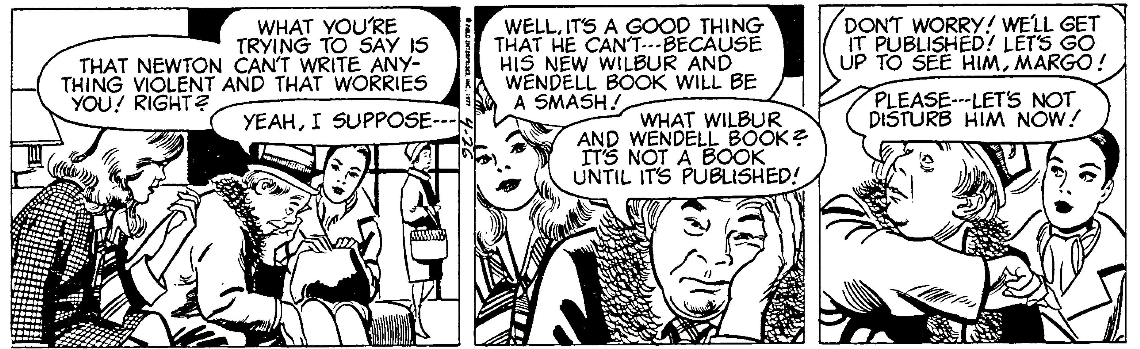 Font OCR: WHAT YOU'RE TRYING TO SAY IS THAT NEWTON CAN'T WRITE ANY- THING VIOLENT AND THAT WORRIES WELLITS A GOOD THING THAT HE CANT---BECAUSE HIS NEW WILBUR AND WENDELL BOOK WILL BE A SMASH! DONT WORRY! WELL GET IT PUBLISHED? LÉT'S GO UP TO SEE HIMMARGO ! PLEASE---LET'S NOT DISTURB HIM NOW! YOU? RIGHT? YEAHI SUPPOSE--- WHAT WILBUR AND WENDELL BOOK? ITS NOT A BOOK UNTIL ITS PUBLISHED! WHAT YOU'RE TRYING TO SAY IS THAT NEWTON CAN'T WRITE ANY- THING VIOLENT AND THAT WORRIES WELLITS A GOOD THING THAT HE CANT---BECAUSE HIS NEW WILBUR AND WENDELL BOOK WILL BE A SMASH! DONT WORRY! WELL GET IT PUBLISHED? LÉT'S GO UP TO SEE HIMMARGO ! PLEASE---LET'S NOT DISTURB HIM NOW! YOU? RIGHT? YEAHI SUPPOSE--- WHAT WILBUR AND WENDELL BOOK? ITS NOT A BOOK UNTIL ITS PUBLISHED!