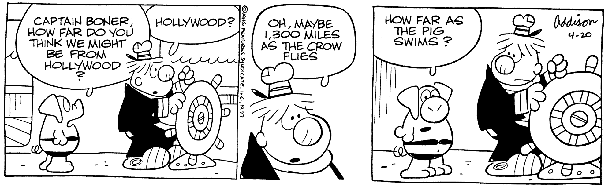 Font OCR: CAPTAIN BONERHOW FAR DO YOU THINK WE MIGHT BE FROM HOLLYWOOD HOLLYWOOD? OHMAYBE 1300 MILES AS THE CROW FLIES HOW FAR AS THE PIG SWIMS? Addison 4-20 CAPTAIN BONERHOW FAR DO YOU THINK WE MIGHT BE FROM HOLLYWOOD HOLLYWOOD ? OHMAYBE 1300 MILES AS THE CROW FLIES HOW FAR AS THE PIG SWIMS ? Addison 4-20