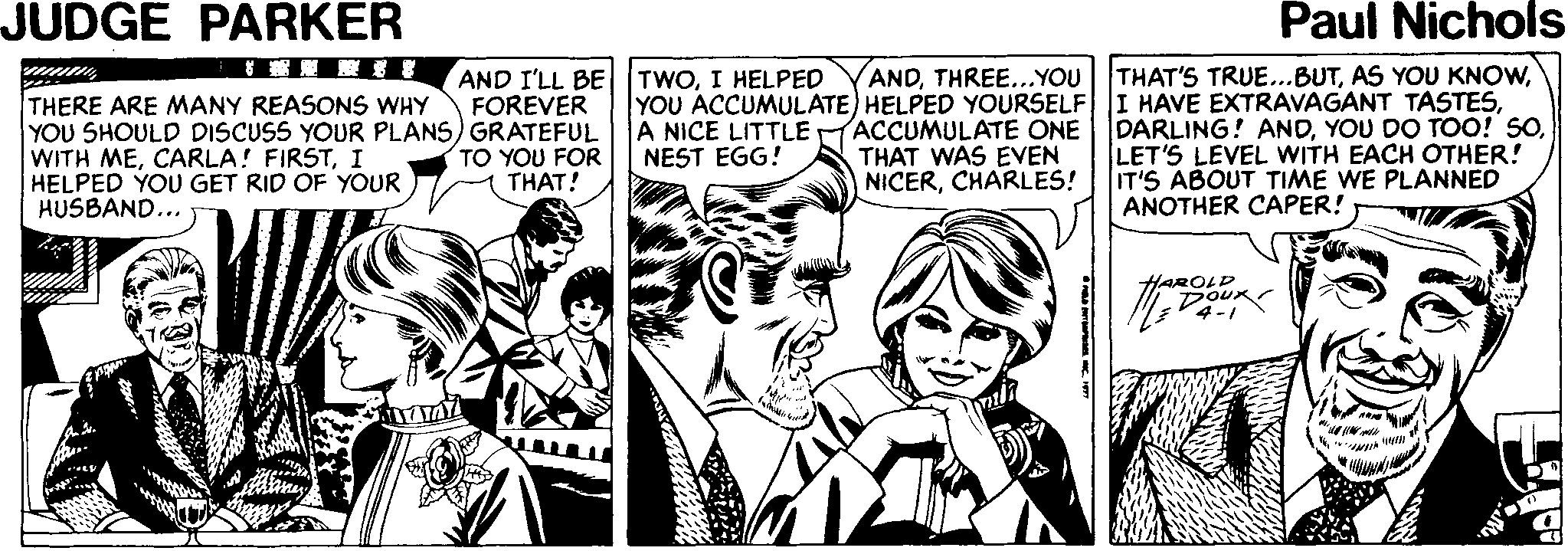 Parallel OCR: JUDGE PARKER Paul Nichols AND I'LL BE TWOI HELPED FOREVER ANDTHREE...YOU THAT'S TRUE...BUTTHERE ARE MANY REASONS WHY YOU SHOULD DISCUSS YOUR PLANS) GRATEFUL WITH MEI HELPED YOU GET RID OF YOUR HUSBAND... YOU ACCUMULATE) HELPED YOURSELF I HAVE EXTRAVAGANT TASTESA NICE LITTLE NEST EGG! ACCUMULATE ONE THAT WAS EVEN NICERCHARLES! DARLING! ANDLET'S LEVEL WITH EACH OTHER! IT'S ABOUT TIME WE PLANNED ANOTHER CAPER! TO YOU FOR THAT! AROLD JUDGE PARKER Paul Nichols AND I'LL BE TWOI HELPED FOREVER ANDTHREE...YOU THAT'S TRUE...BUTAS YOU KNOWTHERE ARE MANY REASONS WHY YOU SHOULD DISCUSS YOUR PLANS) GRATEFUL WITH MECARLA! FIRSTI HELPED YOU GET RID OF YOUR HUSBAND... YOU ACCUMULATE) HELPED YOURSELF I HAVE EXTRAVAGANT TASTESA NICE LITTLE NEST EGG! ACCUMULATE ONE THAT WAS EVEN NICERCHARLES! DARLING! ANDYOU DO TOO! SOLET'S LEVEL WITH EACH OTHER! IT'S ABOUT TIME WE PLANNED ANOTHER CAPER! TO YOU FOR THAT! AROLD