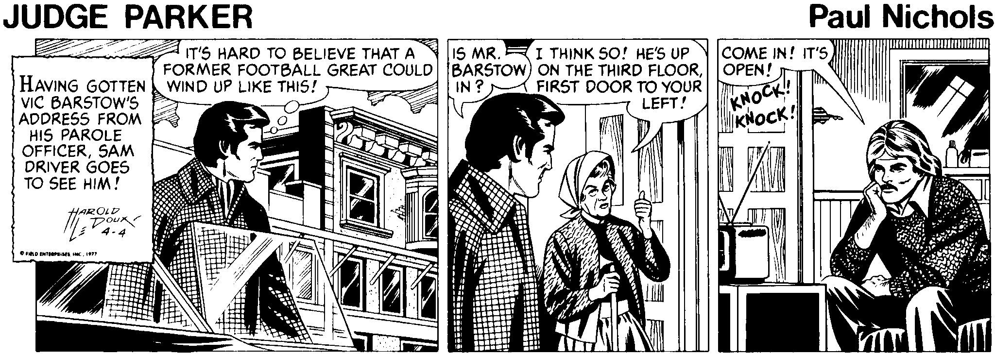 Art OCR: JUDGE PARKER Paul Nichols IT'S HARD TO BELIEVE THAT A I THINK SO! HE'S UP FORMER FOOTBALL GREAT COULD BARSTOW) ON THE THIRD FLOORFIRST DOOR TO YOUR LEFT! COME IN! IT'S OPEN! IS MR. KNOCK! KNOCK! HAVING GOTTEN VIC BARSTOW'S ADDRESS FROM HIS PAROLE OFFICERSAM DRIVER GOES TO SEE HIM! WIND UP LIKE THIS! IN? HAROLD DOuR D ENTEPML INC. I JUDGE PARKER Paul Nichols IT'S HARD TO BELIEVE THAT A I THINK SO! HE'S UP FORMER FOOTBALL GREAT COULD BARSTOW) ON THE THIRD FLOORFIRST DOOR TO YOUR LEFT! COME IN! IT'S OPEN! IS MR. KNOCK! KNOCK! HAVING GOTTEN VIC BARSTOW'S ADDRESS FROM HIS PAROLE OFFICERSAM DRIVER GOES TO SEE HIM! WIND UP LIKE THIS! IN? HAROLD DOuR D ENTEPML INC. I