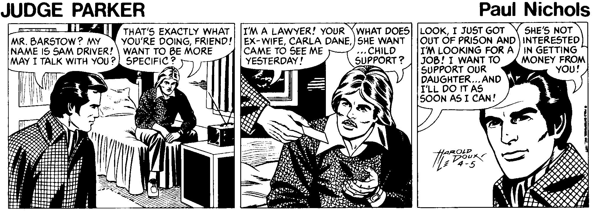 Fictional character OCR: JUDGE PARKER Paul Nichols THAT'S EXACTLY WHAT I'M A LAWYER! YOUR YWHAT DOES LOOKI JUST GOT SHE'S NOT OUT OF PRISON AND INTERESTED I'M LOOKING FOR A / IN GETTING JOB! I WANT TO SUPPORT OUR DAUGHTER... AND I'LL DO IT AS SOON AS I CAN! MR. BARSTOW? MY NAME IS SAM DRIVER! WANT TO BE MORE MAY I TALK WITH YOU? SPECIFIC ? YOU'RE DOINGSHE WANT CAME TO SEE ME YESTERDAY! ...CHILD SUPPORT ? MONEY FROM YOU! AROLD Dour JUDGE PARKER Paul Nichols THAT'S EXACTLY WHAT I'M A LAWYER! YOUR YWHAT DOES LOOKI JUST GOT SHE'S NOT OUT OF PRISON AND INTERESTED I'M LOOKING FOR A / IN GETTING JOB! I WANT TO SUPPORT OUR DAUGHTER... AND I'LL DO IT AS SOON AS I CAN! MR. BARSTOW? MY NAME IS SAM DRIVER! WANT TO BE MORE MAY I TALK WITH YOU? SPECIFIC ? YOU'RE DOINGFRIEND! EX-WIFECARLA DANESHE WANT CAME TO SEE ME YESTERDAY! ...CHILD SUPPORT ? MONEY FROM YOU! AROLD Dour