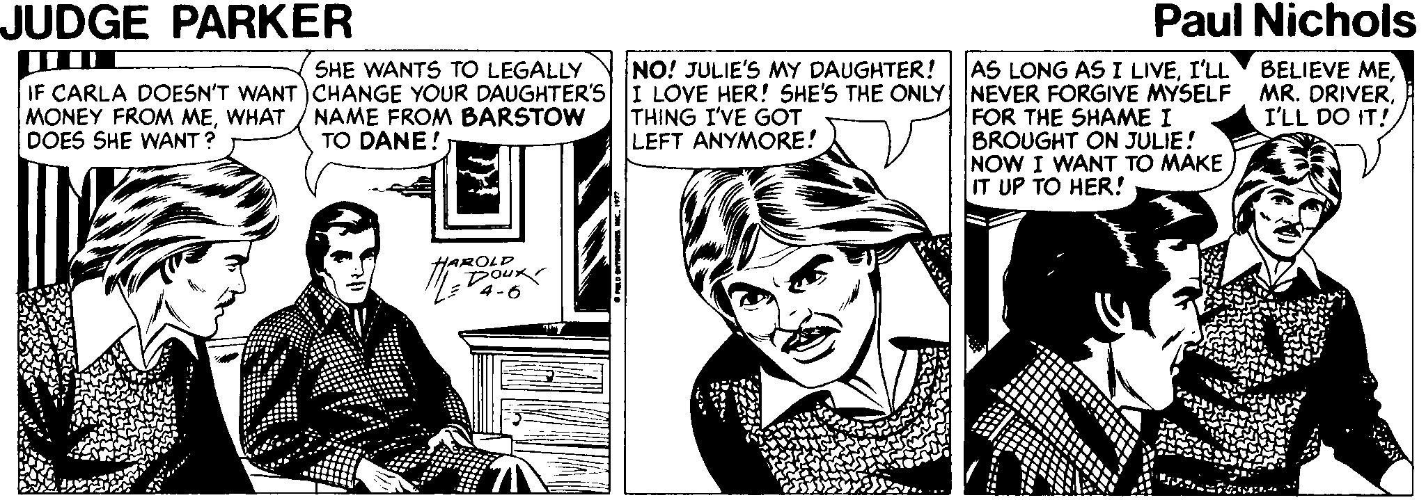 Art OCR: JUDGE PARKER Paul Nichols BELIEVE MENO! JULIE'S MY DAUGHTER! IF CARLA DOESN'T WANT CHANGE YOUR DAUGHTER'S I LOVE HER! SHE'S THE ONLY NEVER FORGIVE MYSELF MR. DRIVERTHING I'VE GOT LEFT ANYMORE! SHE WANTS TO LEGALLY AS LONG AS I LIVEI'LL MONEY FROM MEWHAT DOES SHE WANT ? NAME FROM BARSTOW TO DANE! I'LL DO IT! FOR THE SHAME I BROUGHT ON JULIE! NOW I WANT TO MAKE IT UP TO HER! HAROLD Doux T4-6 JUDGE PARKER Paul Nichols BELIEVE MENO! JULIE'S MY DAUGHTER! IF CARLA DOESN'T WANT CHANGE YOUR DAUGHTER'S I LOVE HER! SHE'S THE ONLY NEVER FORGIVE MYSELF MR. DRIVERTHING I'VE GOT LEFT ANYMORE! SHE WANTS TO LEGALLY AS LONG AS I LIVEI'LL MONEY FROM MEWHAT DOES SHE WANT ? NAME FROM BARSTOW TO DANE! I'LL DO IT! FOR THE SHAME I BROUGHT ON JULIE! NOW I WANT TO MAKE IT UP TO HER! HAROLD Doux T4-6