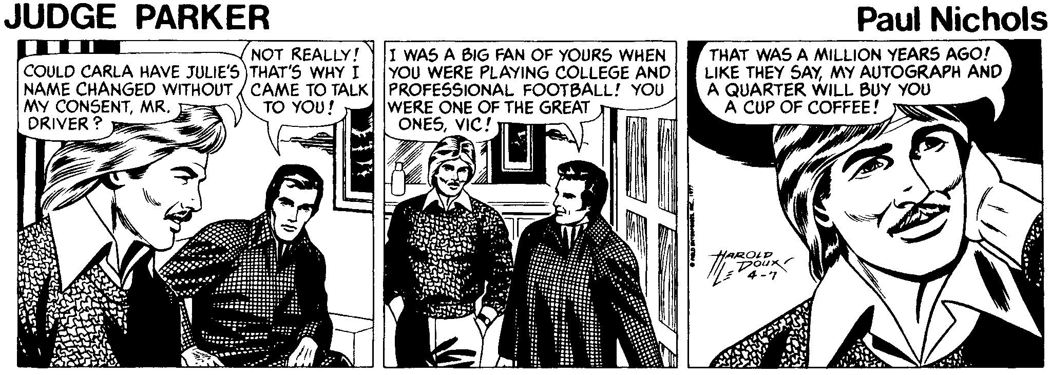 People OCR: JUDGE PARKER Paul Nichols NOT REALLY! THAT WAS A MILLION YEARS AGO! LIKE THEY SAYMY AUTOGRAPH AND A QUARTER WILL BUY YOU A CUP OF COFFEE! I WAS A BIG FAN OF YOURS WHEN YOU WERE PLAYING COLLEGE AND COULD CARLA HAVE JULIE'S THAT'S WHY I NAME CHANGED WITHOUT CAME TO TALK| PROFESSIONAL FOOTBALL! YOU TO YOU! MY CONSENTMR. DRIVER ? WERE ONE OF THE GREAT ONESVIC! ROLD Dour JUDGE PARKER Paul Nichols NOT REALLY! THAT WAS A MILLION YEARS AGO! LIKE THEY SAYMY AUTOGRAPH AND A QUARTER WILL BUY YOU A CUP OF COFFEE! I WAS A BIG FAN OF YOURS WHEN YOU WERE PLAYING COLLEGE AND COULD CARLA HAVE JULIE'S THAT'S WHY I NAME CHANGED WITHOUT CAME TO TALK| PROFESSIONAL FOOTBALL! YOU TO YOU! MY CONSENTMR. DRIVER ? WERE ONE OF THE GREAT ONESVIC! ROLD Dour