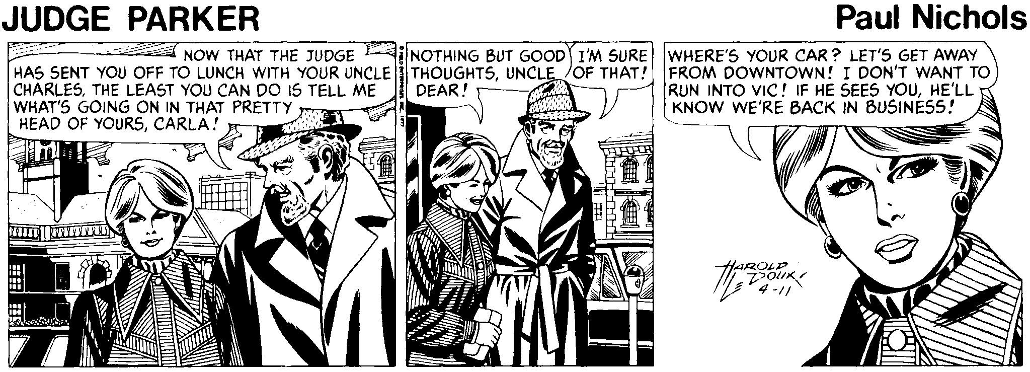 Publication OCR: JUDGE PARKER Paul Nichols NOW THAT THE JUDGE NOTHING BUT GOOD I'M SURE WHERE'S YOUR CAR ? LET'S GET AWAY HAS SENT YOU OFF TO LUNCH WITH YOUR UNCLE THOUGHTSUNCLE OF THAT! FROM DOWNTOWN! I DON'T WANT TO CHARLESTHE LEAST YOU CAN DO IS TELL ME WHAT'S GOING ON IN THAT PRETTY HEAD OF YOURSCARLA! RUN INTO VIC ! IF HE SEES YOUHE'LL KNOW WE'RE BACK IN BUSINESS! DEAR! ROLD JUDGE PARKER Paul Nichols NOW THAT THE JUDGE NOTHING BUT GOOD I'M SURE WHERE'S YOUR CAR ? LET'S GET AWAY HAS SENT YOU OFF TO LUNCH WITH YOUR UNCLE THOUGHTSUNCLE OF THAT! FROM DOWNTOWN! I DON'T WANT TO CHARLESTHE LEAST YOU CAN DO IS TELL ME WHAT'S GOING ON IN THAT PRETTY HEAD OF YOURSCARLA! RUN INTO VIC ! IF HE SEES YOUHE'LL KNOW WE'RE BACK IN BUSINESS! DEAR! ROLD