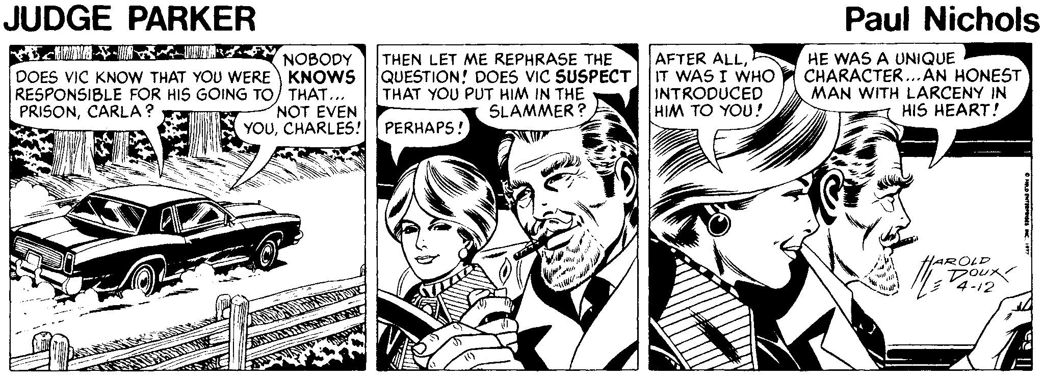 Illustration OCR: JUDGE PARKER Paul Nichols DOES VIC KNOW THAT YOU WERE KNOWS RESPONSIBLE FOR HIS GOING TO) THAT... PRISONCARLA? THEN LET ME REPHRASE THE QUESTION! DOES VIC SUSPECT THAT YOU PUT HIM IN THE SLAMMER ? AFTER ALLIT WAS I WHO INTRODUCED HIM TO YOU! HE WAS A UNIQUE CHARACTER.AN HONEST MAN WITH LARCENY IN HIS HEART! NOT EVEN YOUCHARLES! PERHAPS! HAROLD 4-12 JUDGE PARKER Paul Nichols DOES VIC KNOW THAT YOU WERE KNOWS RESPONSIBLE FOR HIS GOING TO) THAT... PRISONCARLA? THEN LET ME REPHRASE THE QUESTION! DOES VIC SUSPECT THAT YOU PUT HIM IN THE SLAMMER ? AFTER ALLIT WAS I WHO INTRODUCED HIM TO YOU! HE WAS A UNIQUE CHARACTER.AN HONEST MAN WITH LARCENY IN HIS HEART! NOT EVEN YOUCHARLES! PERHAPS! HAROLD 4-12