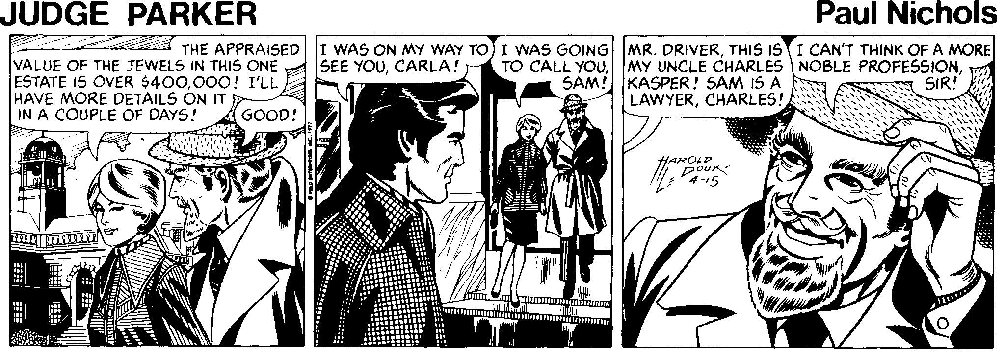 Comics OCR: JUDGE PARKER Paul Nichols VALUE OF THE JEWELS IN THIS ONE ESTATE IS OVER $400000! I'LL HAVE MORE DETAILS ON IT IN A COUPLE OF DAYS! THE APPRAISED I WAS ON MY WAY TO) I WAS GOING| MR. DRIVERTHIS IS I CAN'T THINK OF A MORE TO CALL YOUSAM! MY UNCLE CHARLES NOBLE PROFESSIONKASPER! SAM IS A LAWYERCHARLES! SEE YOUCARLA! SIR! GOOD! HAROLD DoUR 4-15 JUDGE PARKER Paul Nichols VALUE OF THE JEWELS IN THIS ONE ESTATE IS OVER $400000! I'LL HAVE MORE DETAILS ON IT IN A COUPLE OF DAYS! THE APPRAISED I WAS ON MY WAY TO) I WAS GOING| MR. DRIVERTHIS IS I CAN'T THINK OF A MORE TO CALL YOUSAM! MY UNCLE CHARLES NOBLE PROFESSIONKASPER! SAM IS A LAWYERCHARLES! SEE YOUCARLA! SIR! GOOD! HAROLD DoUR 4-15