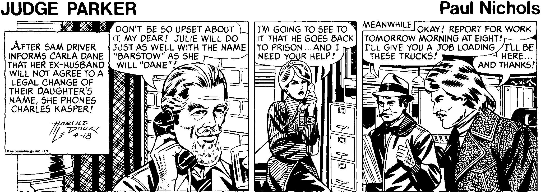 Comic book OCR: JUDGE PARKER Paul Nichols MEANWHILE DON'T BE SO UPSET ABOUT ITMY DEAR! JULIE WILL DO JUST AS WELL WITH THE NAME| TO PRISON... AND I I'M GOING TO SEE TO IT THAT HE GOES BACK TOMORROW MORNING AT EIGHT! OKAY! REPORT FOR WORK AFTER SAM DRIVER INFORMS CARLA DANE "BARSTOW" AS SHE THAT HER EX-HUSBAND WILL NOT AGREE TO A LEGAL CHANGE OF THEIR DAUGHTER'S NAMESHE PHONES CHARLES KASPER! I'LL GIVE YOUA JOB LOADING /I'LL BE HERE... AND THANKS! NEED YOUR HELP! THESE TRUCKS! WILL "DANE HAROLD Doux OrIONT M INC. IR JUDGE PARKER Paul Nichols MEANWHILE DON'T BE SO UPSET ABOUT ITMY DEAR! JULIE WILL DO JUST AS WELL WITH THE NAME| TO PRISON... AND I I'M GOING TO SEE TO IT THAT HE GOES BACK TOMORROW MORNING AT EIGHT! OKAY! REPORT FOR WORK AFTER SAM DRIVER INFORMS CARLA DANE "BARSTOW" AS SHE THAT HER EX-HUSBAND WILL NOT AGREE TO A LEGAL CHANGE OF THEIR DAUGHTER'S NAMESHE PHONES CHARLES KASPER! I'LL GIVE YOUA JOB LOADING /I'LL BE HERE... AND THANKS! NEED YOUR HELP! THESE TRUCKS! WILL "DANE HAROLD Doux OrIONT M INC. IR