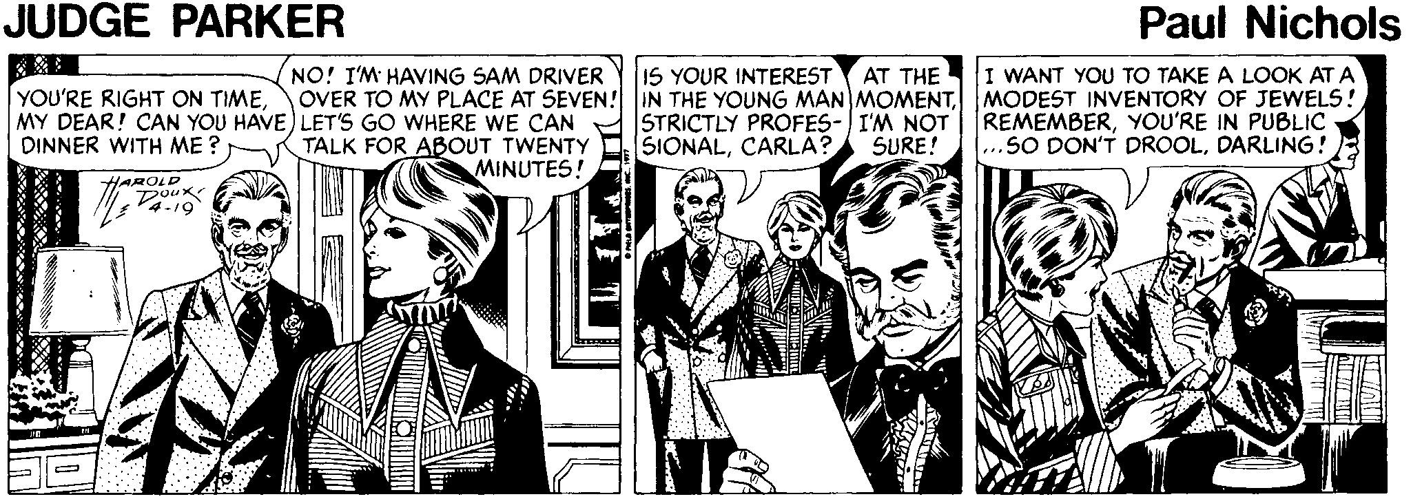 Conversation OCR: JUDGE PARKER Paul Nichols NO! I'M HAVING SAM DRIVER I WANT YOU TO TAKE A LOOK AT A OVER TO MY PLACE AT SEVEN! IN THE YOUNG MAN MOMENTMODEST INVENTORY OF JEWELS! REMEMBERYOU'RE IN PUBLIC ...SO DON'T DROOLDARLING! IS YOUR INTEREST AT THE YOU'RE RIGHT ON TIMEMY DEAR! CAN YOU HAVE) LET'S GO WHERE WE CAN DINNER WITH ME ? STRICTLY PROFES-I'M NOT SIONALCARLA? TALK FOR ABOUT TWENTY MINUTES! SURE! HAROLD Doux 4-19 JUDGE PARKER Paul Nichols NO! I'M HAVING SAM DRIVER I WANT YOU TO TAKE A LOOK AT A OVER TO MY PLACE AT SEVEN! IN THE YOUNG MAN MOMENTMODEST INVENTORY OF JEWELS! REMEMBERYOU'RE IN PUBLIC ...SO DON'T DROOLDARLING! IS YOUR INTEREST AT THE YOU'RE RIGHT ON TIMEMY DEAR! CAN YOU HAVE) LET'S GO WHERE WE CAN DINNER WITH ME ? STRICTLY PROFES-I'M NOT SIONALCARLA? TALK FOR ABOUT TWENTY MINUTES! SURE! HAROLD Doux 4-19