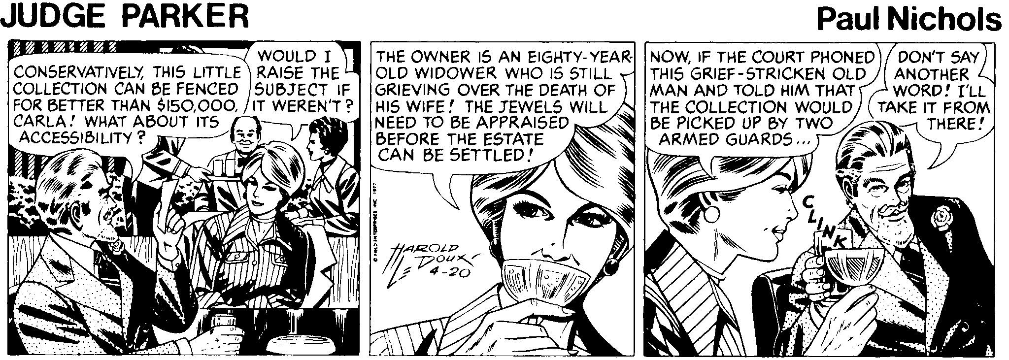 Comic book OCR: JUDGE PARKER Paul Nichols THE OWNER IS AN EIGHTY-YEAR NOWIF THE COURT PHONED OLD WIDOWER WHO IS STILL GRIEVING OVER THE DEATH OF HIS WIFE! THE JEWELS WILL NEED TO BE APPRAISED BEFORE THE ESTATE CAN BE SETTLED! WOULD I CONSERVATIVELYTHIS LITTLE RAISE THE COLLECTION CAN BE FENCED SUBJECT IF FOR BETTER THAN $150/IT WEREN'T? CARLA! WHAT ABOUT ITS ACCESSIBILITY? THIS GRIEF-5TRICKEN OLD MAN AND TOLD HIM THAT THE COLLECTION WOULD BE PICKED UP BY TWO ARMED GUARDS.. DON'T SAY ANOTHER WORD! I'LL TAKE IT FROM THERE! HAROLD Doux 4-20 JUDGE PARKER Paul Nichols THE OWNER IS AN EIGHTY-YEAR NOWIF THE COURT PHONED OLD WIDOWER WHO IS STILL GRIEVING OVER THE DEATH OF HIS WIFE! THE JEWELS WILL NEED TO BE APPRAISED BEFORE THE ESTATE CAN BE SETTLED! WOULD I CONSERVATIVELYTHIS LITTLE RAISE THE COLLECTION CAN BE FENCED SUBJECT IF FOR BETTER THAN $150/IT WEREN'T? CARLA! WHAT ABOUT ITS ACCESSIBILITY? THIS GRIEF-5TRICKEN OLD MAN AND TOLD HIM THAT THE COLLECTION WOULD BE PICKED UP BY TWO ARMED GUARDS.. DON'T SAY ANOTHER WORD! I'LL TAKE IT FROM THERE! HAROLD Doux 4-20