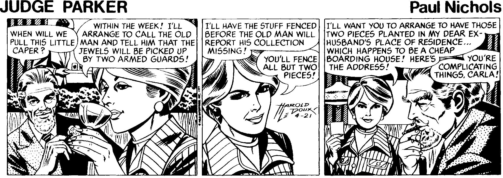 Interaction OCR: JUDGE PARKER Paul Nichols WITHIN THE WEEK! I'LL ARRANGE TO CALL THE OLD PULL THIS LITTLE) MAN AND TELL HIM THAT THE JEWELS WILL BE PICKED UP BY TWO ARMED GUARDS! I'LL HAVE THE STUFF FENCED||I'LL WANT YOU TO ARRANGE TO HAVE THOSE BEFORE THE OLD MAN WILL REPORT HIS COLLECTION MISSING! TWO PIECES PLANTED IN MY DEAR EX- HUSBAND'S PLACE OF RESIDENCE... WHICH HAPPENS TO BE A CHEAP WHEN WILL WE CAPER ? YOU'LL FENCE BOARDING HOUSE! HERE'S YOU'RE ALL BUT TWO PIECES! COMPLICATING THINGSCARLA! THE ADDRESS! HAROLD Doux 4-21 JUDGE PARKER Paul Nichols WITHIN THE WEEK! I'LL ARRANGE TO CALL THE OLD PULL THIS LITTLE) MAN AND TELL HIM THAT THE JEWELS WILL BE PICKED UP BY TWO ARMED GUARDS! I'LL HAVE THE STUFF FENCED||I'LL WANT YOU TO ARRANGE TO HAVE THOSE BEFORE THE OLD MAN WILL REPORT HIS COLLECTION MISSING! TWO PIECES PLANTED IN MY DEAR EX- HUSBAND'S PLACE OF RESIDENCE... WHICH HAPPENS TO BE A CHEAP WHEN WILL WE CAPER ? YOU'LL FENCE BOARDING HOUSE! HERE'S YOU'RE ALL BUT TWO PIECES! COMPLICATING THINGSCARLA! THE ADDRESS! HAROLD Doux 4-21