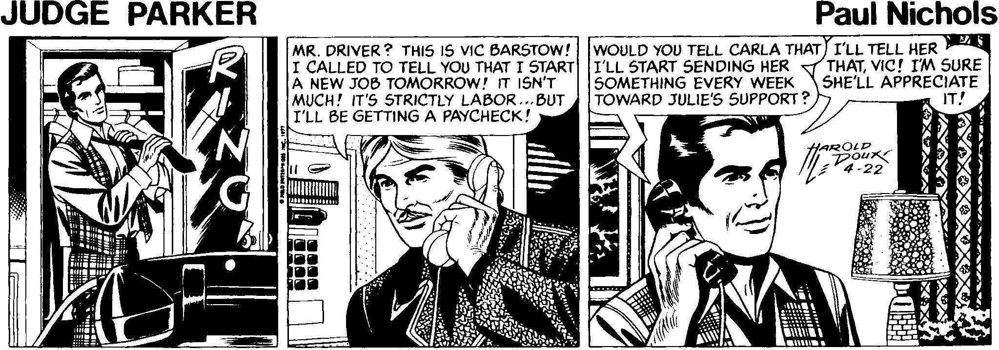 Monochrome Faces (1) OCR: JUDGE PARKER Paul Nichols MR. DRIVER ? THIS IS VIC BARSTOW! I CALLED TO TELL YOU THAT I START A NEW JOB TOMORROW! IT ISN'T MUCH! IT'S STRICTLY LABOR ...BUT I'LL BE GETTING A PAYCHECK! WOULD YOU TELL CARLA THAT) I'LL TELL HER I'LL START SENDING HER SOMETHING EVERY WEEK TOWARD JULIE'S SUPPORT? THATVIC! I'M SURE SHE'LL APPRECIATE IT! HAROLD Doux -22 JUDGE PARKER Paul Nichols MR. DRIVER ? THIS IS VIC BARSTOW! I CALLED TO TELL YOU THAT I START A NEW JOB TOMORROW! IT ISN'T MUCH! IT'S STRICTLY LABOR ...BUT I'LL BE GETTING A PAYCHECK! WOULD YOU TELL CARLA THAT) I'LL TELL HER I'LL START SENDING HER SOMETHING EVERY WEEK TOWARD JULIE'S SUPPORT? THATVIC! I'M SURE SHE'LL APPRECIATE IT! HAROLD Doux -22