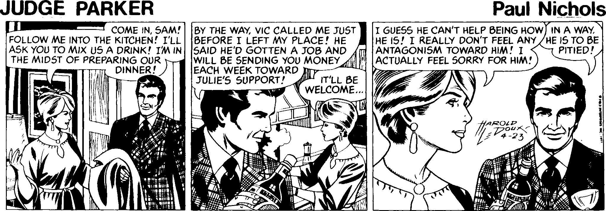 Interaction Faces (3) OCR: JUDGE PARKER Paul Nichols COME INSAM! FOLLOW ME INTO THE KITCHEN! I'LL BY THE WAYVIC CALLED ME JUST BEFORE I LEFT MY PLACE! HE I GUESS HE CAN'T HELP BEING HOW IN A WAY. HE IS! I REALLY DON'T FEEL ANY /HE IS TO BE ANTAGONISM TOWARD HIM! I ACTUALLY FEEL SORRY FOR HIM! ASK YOU TO MIX US A DRINK! I'M IN SAID HE'D GOTTEN A JOB AND PITIED! THE MIDST OF PREPARING OUR DINNER! WILL BE SENDING YOU MONEY EACH WEEK TOWARD Y JULIE'S SUPPORT! IT'LL BE WELCOME... HAROLD Doux JUDGE PARKER Paul Nichols COME INSAM! FOLLOW ME INTO THE KITCHEN! I'LL BY THE WAYVIC CALLED ME JUST BEFORE I LEFT MY PLACE! HE I GUESS HE CAN'T HELP BEING HOW IN A WAY. HE IS! I REALLY DON'T FEEL ANY /HE IS TO BE ANTAGONISM TOWARD HIM! I ACTUALLY FEEL SORRY FOR HIM! ASK YOU TO MIX US A DRINK! I'M IN SAID HE'D GOTTEN A JOB AND PITIED! THE MIDST OF PREPARING OUR DINNER! WILL BE SENDING YOU MONEY EACH WEEK TOWARD Y JULIE'S SUPPORT! IT'LL BE WELCOME... HAROLD Doux