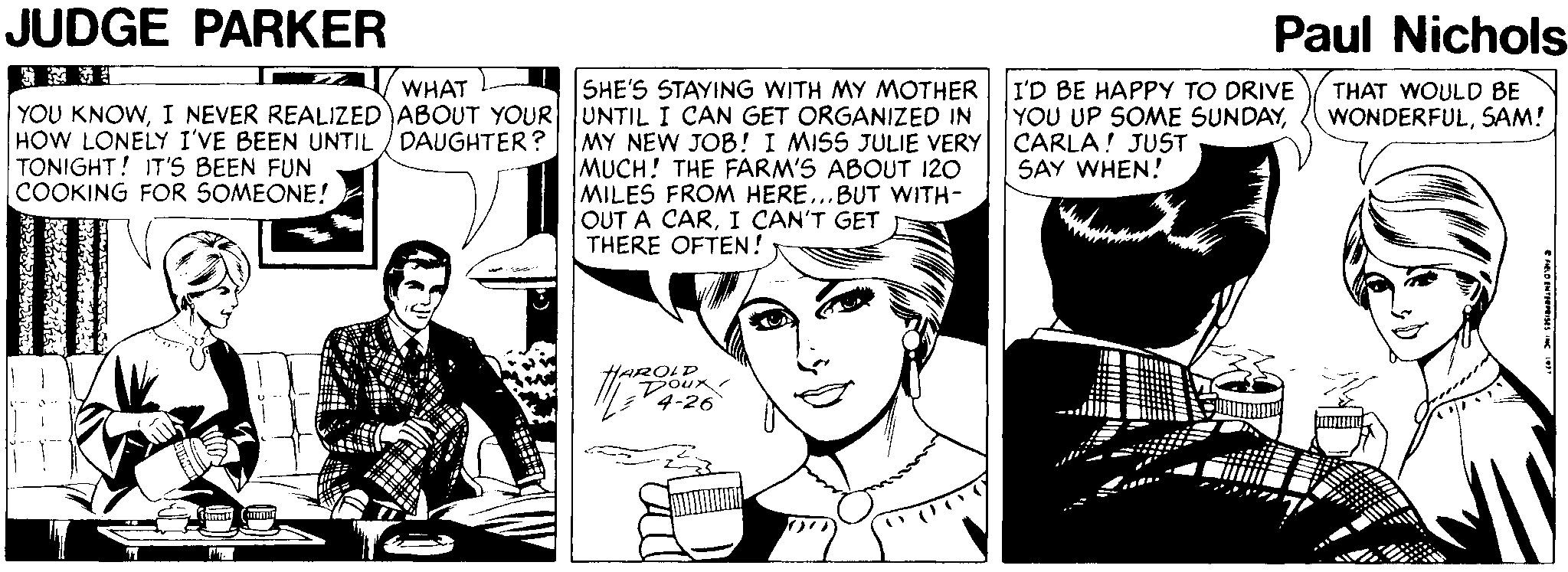 Font OCR: JUDGE PARKER Paul Nichols SHE'S STAYING WITH MY MOTHER I'D BE HAPPY TO DRIVE YOU UP SOME SUNDAYCARLA! JUST SAY WHEN! WHAT THAT WOULD BE WONDERFULSAM! YOU KNOWI NEVER REALIZED ABOUT YOUR UNTIL I CAN GET ORGANIZED IN HOW LONELY I'VE BEEN UNTIL / DAUGHTER? TONIGHT! IT'S BEEN FUN COOKING FOR SOMEONE! MY NEW JOB! I MISS JULIE VERY MUCH! THE FARM'S ABOUT 120 MILES FROM HERE..BUT WITH- OUT A CARI CAN'T GET THERE OFTEN! HARQLD Doux ?? - --- JUDGE PARKER Paul Nichols SHE'S STAYING WITH MY MOTHER I'D BE HAPPY TO DRIVE YOU UP SOME SUNDAYCARLA! JUST SAY WHEN! WHAT THAT WOULD BE WONDERFULSAM! YOU KNOWI NEVER REALIZED ABOUT YOUR UNTIL I CAN GET ORGANIZED IN HOW LONELY I'VE BEEN UNTIL / DAUGHTER? TONIGHT! IT'S BEEN FUN COOKING FOR SOMEONE! MY NEW JOB! I MISS JULIE VERY MUCH! THE FARM'S ABOUT 120 MILES FROM HERE..BUT WITH- OUT A CARI CAN'T GET THERE OFTEN! HARQLD Doux ? ? - ---