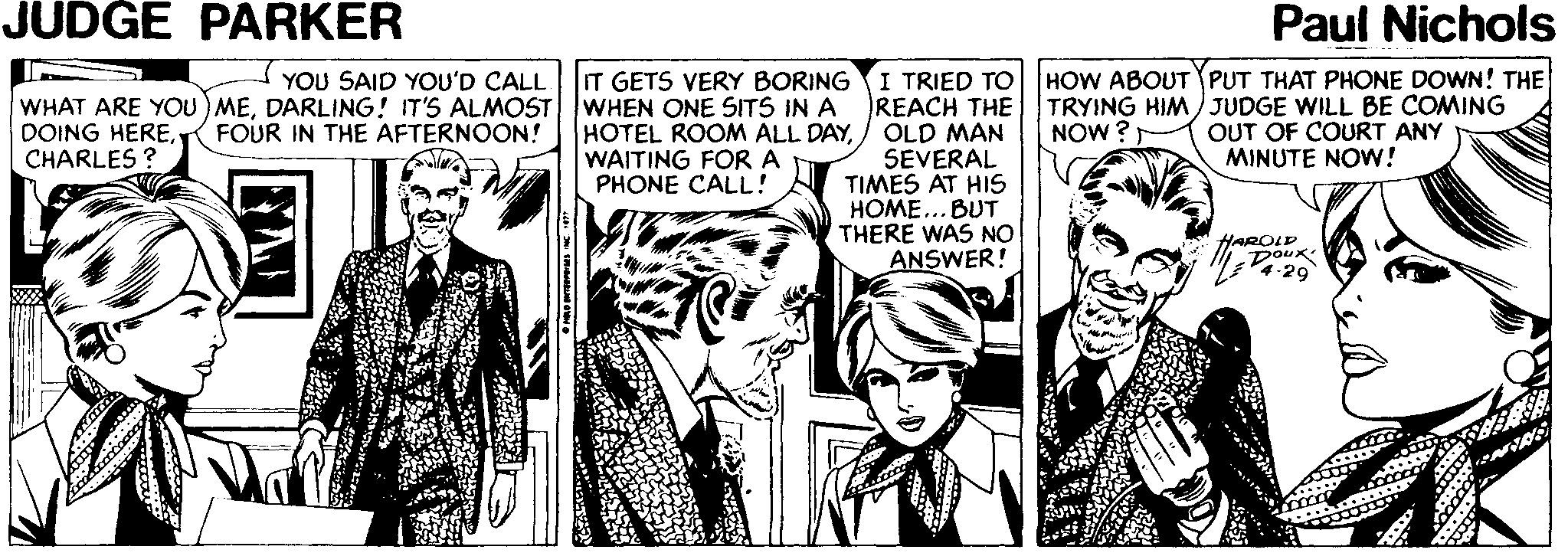 Comic book OCR: JUDGE PARKER Paul Nichols IT GETS VERY BORING WHEN ONE SITS IN A HOTEL ROOM ALL DAYWAITING FORA PHONE CALL! I TRIED TO REACH THE OLD MAN SEVERAL TIMES AT HIS HOME... BUT THERE WAS NO ANSWER! HOW ABOUTYPUT THAT PHONE DOWN! THE TRYING HIM ) JUDGE WILL BE COMING OUT OF COURT ANY MINUTE NOW! YOU SAID YOU'D CALL WHAT ARE YOU) MEDARLING! IT'S ALMOST DOING HERECHARLES ? FOUR IN THE AFTERNOON! NOW ? HAROLP DOux V4-29 JUDGE PARKER Paul Nichols IT GETS VERY BORING WHEN ONE SITS IN A HOTEL ROOM ALL DAYWAITING FORA PHONE CALL! I TRIED TO REACH THE OLD MAN SEVERAL TIMES AT HIS HOME... BUT THERE WAS NO ANSWER! HOW ABOUTYPUT THAT PHONE DOWN! THE TRYING HIM ) JUDGE WILL BE COMING OUT OF COURT ANY MINUTE NOW! YOU SAID YOU'D CALL WHAT ARE YOU) MEDARLING! IT'S ALMOST DOING HERECHARLES ? FOUR IN THE AFTERNOON! NOW ? HAROLP DOux V4-29
