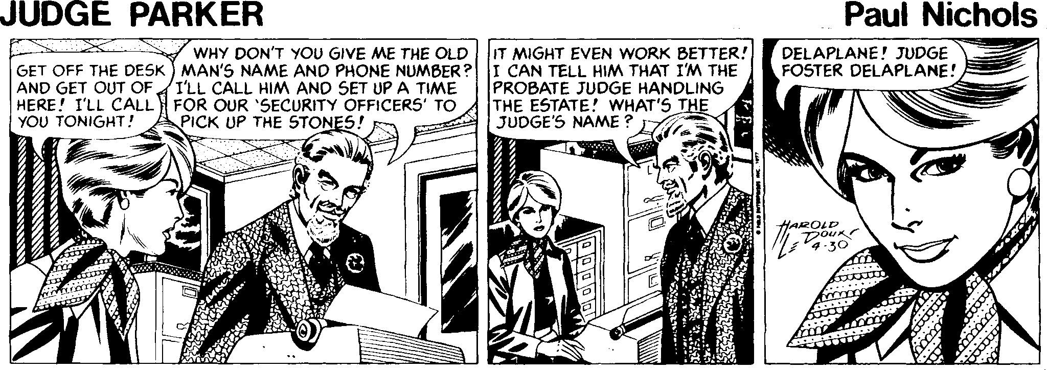 Monochrome OCR: JUDGE PARKER Paul Nichols IT MIGHT EVEN WORK BETTER! I CAN TELL HIM THAT I'M THE PROBATE JUDGE HANDLING THE ESTATE! WHAT'S THE JUDGE'S NAME ? WHY DON'T YOU GIVE ME THE OLD DELAPLANE! JUDGE FOSTER DELAPLANE! GET OFF THE DESK) MAN'S NAME AND PHONE NUMBER? AND GET OUT OF HERE! I'LL CALL YOU TONIGHT! I'LL CALL HIM AND SET UP A TIME FOR OUR 'SECURITY OFFICERS' TO PICK UP THE STONES! HAROLD DOUK 4.30 JUDGE PARKER Paul Nichols IT MIGHT EVEN WORK BETTER! I CAN TELL HIM THAT I'M THE PROBATE JUDGE HANDLING THE ESTATE! WHAT'S THE JUDGE'S NAME ? WHY DON'T YOU GIVE ME THE OLD DELAPLANE! JUDGE FOSTER DELAPLANE! GET OFF THE DESK) MAN'S NAME AND PHONE NUMBER? AND GET OUT OF HERE! I'LL CALL YOU TONIGHT! I'LL CALL HIM AND SET UP A TIME FOR OUR 'SECURITY OFFICERS' TO PICK UP THE STONES! HAROLD DOUK 4.30