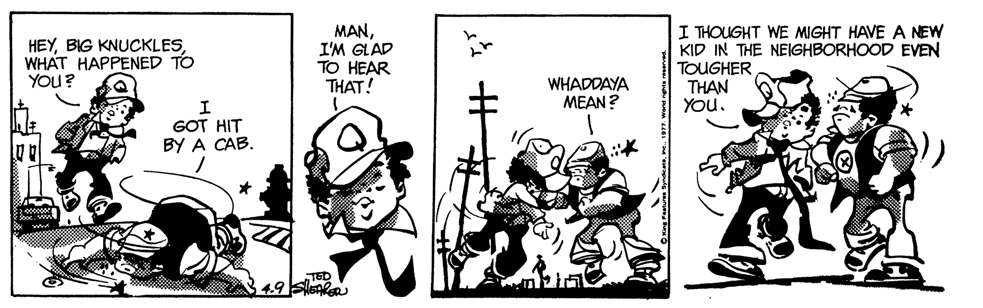 Conversation OCR: HEYWHAT HAPPENED TO YOu? MANI'M GLAD TO HEAR THAT! I THOUGHT WE MIGHT HAVE A NEW KID IN THE NEIGHBORHOOD EVEN TOUGHER THAN YOu. WHADDAYA MEAN ? GOT HIT BY A CAB. TED ume resnues Syde meward rehta reserves. HEYBIG KNUCKLESWHAT HAPPENED TO YOu? MANI'M GLAD TO HEAR THAT! I THOUGHT WE MIGHT HAVE A NEW KID IN THE NEIGHBORHOOD EVEN TOUGHER THAN YOu. WHADDAYA MEAN ? GOT HIT BY A CAB. TED ume resnues Syde mew. 1977ward rehta reserves.