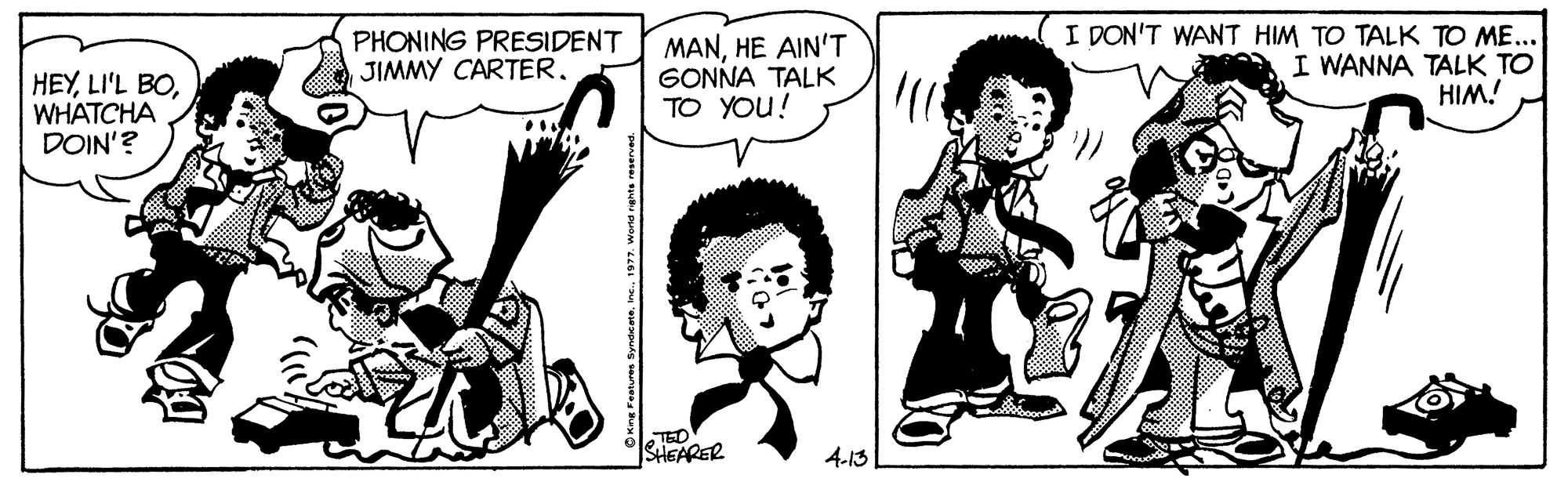 Art OCR: HEYWHATCHA DOIN'? PHONING PRESIDENT JIMMY CARTER. MANHE AIN'T GONNA TALK TO YOU! I DON'T WANT HIM TO TALK TO ME... I WANNA TALK TO HIM! TED SHEARER 4-13 HEYLI'L BOWHATCHA DOIN'? PHONING PRESIDENT JIMMY CARTER. MANHE AIN'T GONNA TALK TO YOU! I DON'T WANT HIM TO TALK TO ME... I WANNA TALK TO HIM! TED SHEARER 4-13