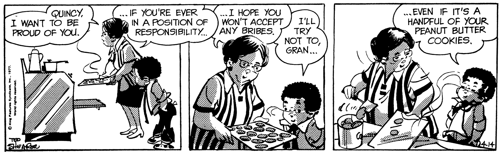Font OCR: QUINCYI WANT TO BE PROUD OF YOU. ... IF YOU'RE EVER IN A POSITION OF RESPONSIBILITY.. ...I HOPE YOU WON'T ACCEPT ANY BRIBES. I'LL TRY NOT TOGRAN... ... EVEN IF IT'S A HANDFUL OF YOUR PEANUT BUTTER COOKIES414 QUINCYI WANT TO BE PROUD OF YOU. ... IF YOU'RE EVER IN A POSITION OF RESPONSIBILITY.. ...I HOPE YOU WON'T ACCEPT ANY BRIBES. I'LL TRY NOT TOGRAN... ... EVEN IF IT'S A HANDFUL OF YOUR PEANUT BUTTER COOKIES