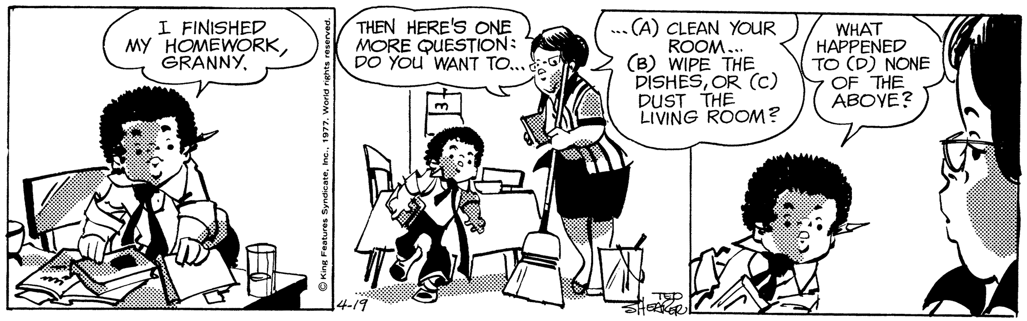 Font OCR: I FINISHED MY HOMEWORKTHEN HERE'S ONE MORE QUESTION: DO YOu' WANT TO... ... (A) CLEAN YOUR ROOM... (B) WIPE THE DISHESOR (c) DUST THE LIVING ROOM? WHAT HAPPENED TO (D) NONE OF THE ABOYE? 4-19 TEP AERER O King Features Syndicate1977. World righ I FINISHED MY HOMEWORKTHEN HERE'S ONE MORE QUESTION: DO YOu' WANT TO... ... (A) CLEAN YOUR ROOM... (B) WIPE THE DISHESOR (c) DUST THE LIVING ROOM? WHAT HAPPENED TO (D) NONE OF THE ABOYE? 4-19 TEP AERER O King Features Syndicate1977. World righ