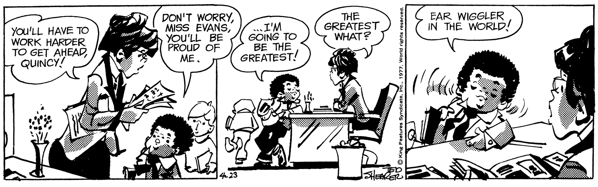 Humour OCR: EAR WIGGLER IN THE WORLD! You'LL HAVE TO WORK HARDER TO GET AHEADQUINCY! DON'T WORRYYOU'LL BE PROUD OF MEI'M GOING TO BE THE GREATEST! THE GREATEST WHAT? EAR WIGGLER IN THE WORLD! You'LL HAVE TO WORK HARDER TO GET AHEADQUINCY! DON'T WORRYMISS EVANSYOU'LL BE PROUD OF MEI'M GOING TO BE THE GREATEST! THE GREATEST WHAT?