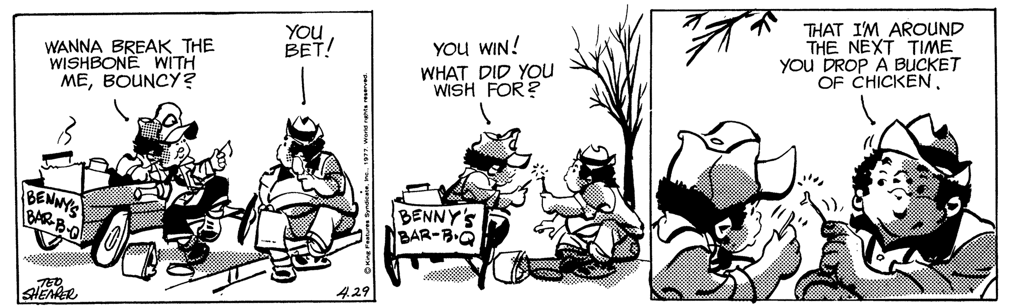 Line art OCR: WANNA BREAK THE WISHBONE WITH MEBOUNCY? YOU BET! YOu WIN! WHAT DID YOu WISH FOR ? THAT I'M AROUND THE NEXT TIME YOu DROP A BUCKET OF CHICKEN. BENNYS BAR B-O BENNY'S BAR-B.O TED SHEAPER 4.29 WANNA BREAK THE WISHBONE WITH MEBOUNCY? YOU BET! YOu WIN! WHAT DID YOu WISH FOR ? THAT I'M AROUND THE NEXT TIME YOu DROP A BUCKET OF CHICKEN. BENNYS BAR B-O BENNY'S BAR-B.O TED SHEAPER 4.29