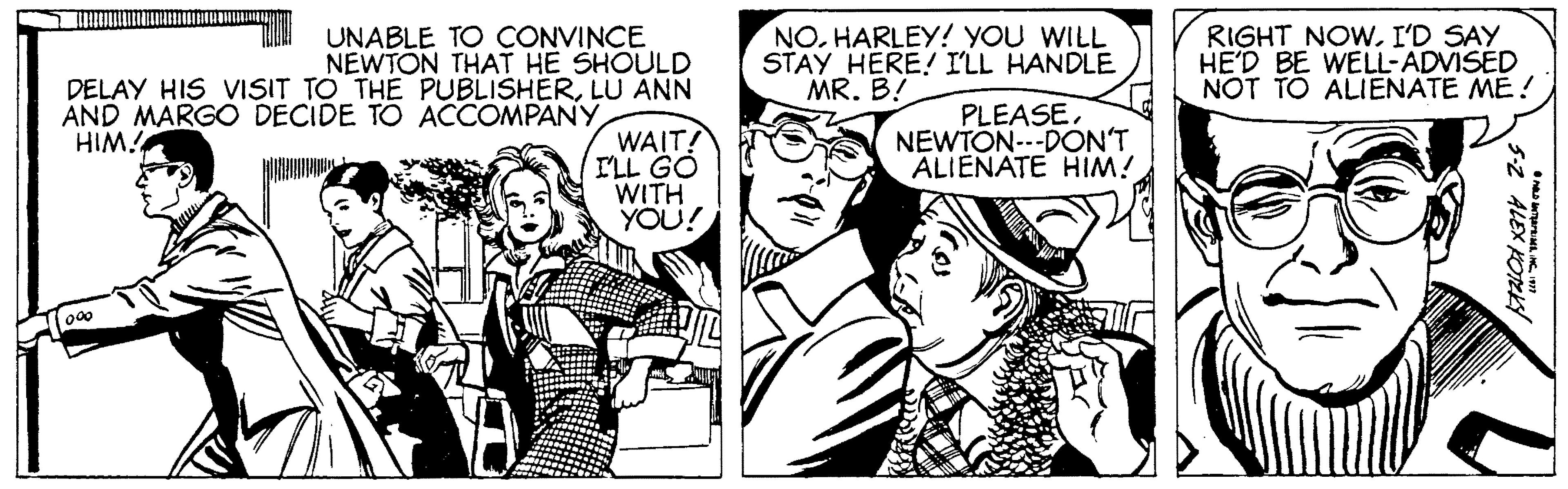 Organism OCR: UNABLE TO CONVINCE NEWTON THAT HE SHOULD DELAY HIS VISIT TO THE PUBLISHERLU ANN NO. HARLEY! YOU WILL STAY HERE! I'LL HANDLE MR. B! RIGHT NOWI'D SAY HE'D BE WELL-ADVISED NOT TO ALIENATE ME! PLEASENEWTÓN---DON'T ALIENATE HIM! AND MARGO DECIDE TO ACCOMPANY WAIT! ILL GO WITH YOU! HIM! UNABLE TO CONVINCE NEWTON THAT HE SHOULD DELAY HIS VISIT TO THE PUBLISHERLU ANN NO. HARLEY! YOU WILL STAY HERE! I'LL HANDLE MR. B! RIGHT NOWI'D SAY HE'D BE WELL-ADVISED NOT TO ALIENATE ME! PLEASENEWTÓN---DON'T ALIENATE HIM! AND MARGO DECIDE TO ACCOMPANY WAIT! ILL GO WITH YOU! HIM!