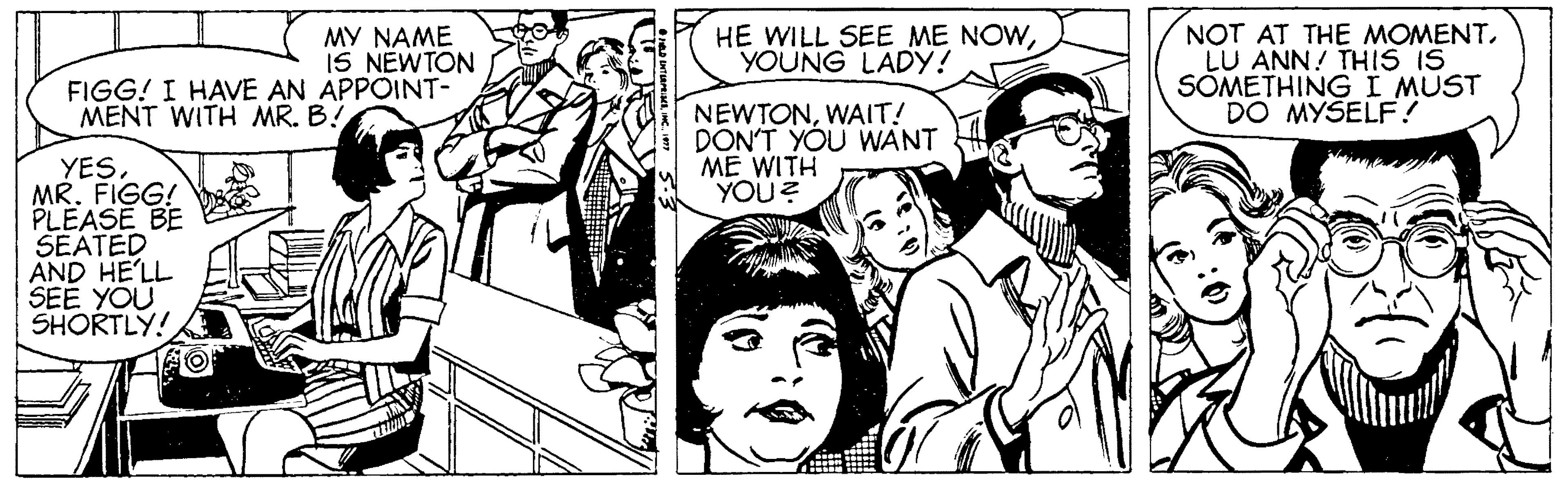 Sharing OCR: NOT AT THE MOMENTLU ANN! THIS IS SÕMETHING I MUST DO MYSELF ? MY NAME IS NEWTON FIGG! I HAVE AN APPOINT- HE WILL SEE ME NOWYOUNG LADY! NEWTONWAIT! DON'T YOU WANT ME WITH YOU ? MENT WITH MR. B! YES MR. FIGG! PLEASE BE SEATED AND HE'LL SEE YOU SHORTLY! NOT AT THE MOMENTLU ANN! THIS IS SÕMETHING I MUST DO MYSELF ? MY NAME IS NEWTON FIGG! I HAVE AN APPOINT- HE WILL SEE ME NOWYOUNG LADY! NEWTONWAIT! DON'T YOU WANT ME WITH YOU ? MENT WITH MR. B! YES MR. FIGG! PLEASE BE SEATED AND HE'LL SEE YOU SHORTLY!