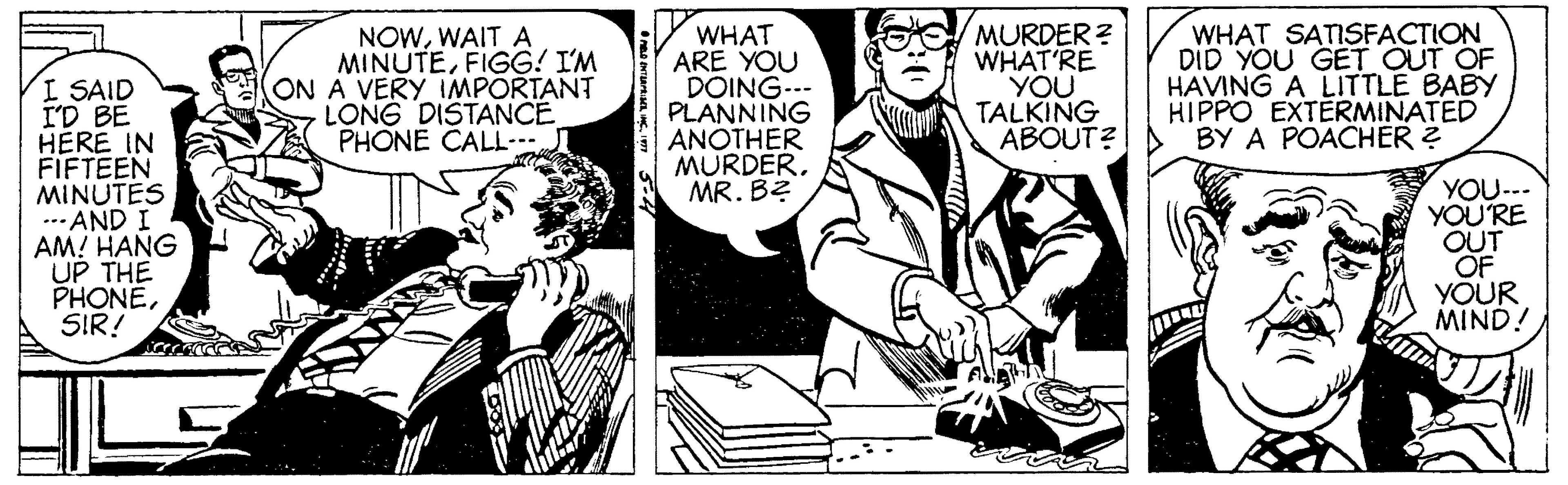 Comics OCR: NOWWAIT A MINUTEFIGG! I'M ON A VERY IMPORTANT LONG DISTANCE PHONE CALL WHAT ARE YOU DOING--- PLANNING ANOTHER MURDERMR. B? MURDER? WHAT'RE YOU TALKING ABOUT? WHAT SATISFACTION DID YOU GET OUT OF HAVING A LITTLE BABY HIPPO EXTERMINATED BY A POACHER ? I SAID I'D BE HERE IN FIFTEEN MINUTES ... AND I AM! HANG UP THE PHONESIR! YOU--- YOU'RE OUT OF YÕUR MIND! NOWWAIT A MINUTEFIGG! I'M ON A VERY IMPORTANT LONG DISTANCE PHONE CALL WHAT ARE YOU DOING--- PLANNING ANOTHER MURDERMR. B? MURDER? WHAT'RE YOU TALKING ABOUT? WHAT SATISFACTION DID YOU GET OUT OF HAVING A LITTLE BABY HIPPO EXTERMINATED BY A POACHER ? I SAID I'D BE HERE IN FIFTEEN MINUTES ... AND I AM! HANG UP THE PHONESIR! YOU--- YOU'RE OUT OF YÕUR MIND!