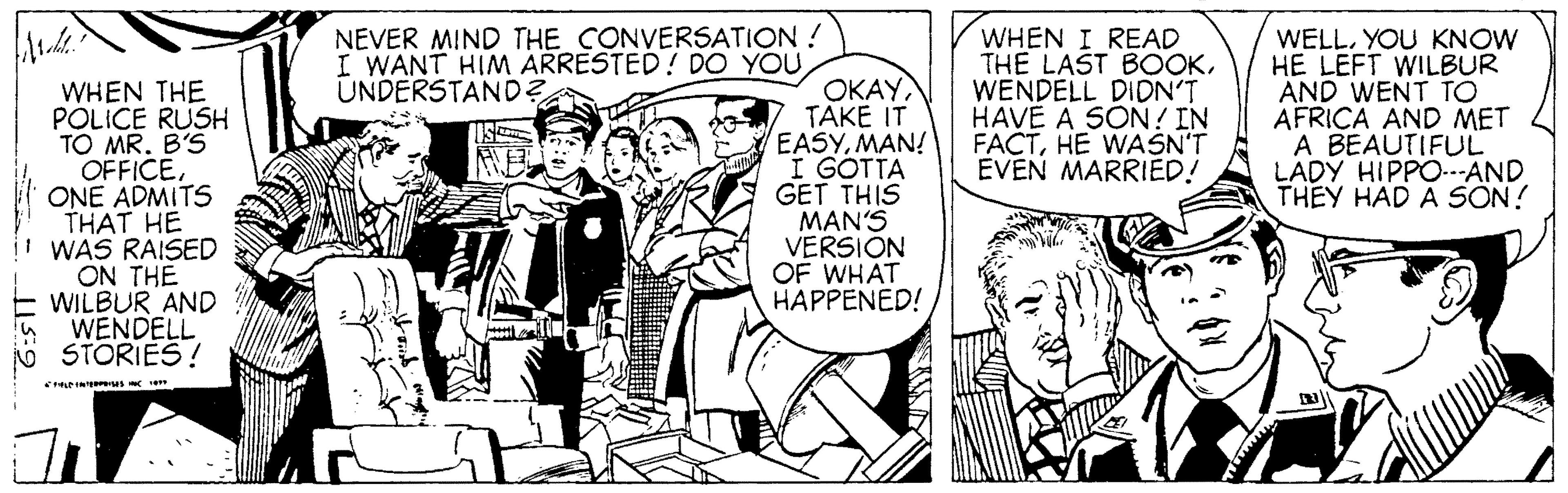 Font OCR: NEVER MIND THE CONVERSATION ! I WANT HIM ARRESTED! DO YOU UNDERSTAND? WHEN THE POLICE RUSH TO MR. B'S OFFICEONE ADMITS THAT HE t WAS RAISED ON THE E WILBUR AND WENDELL STORIES! OKAYTAKE IT EASYMAN! I GOTTA GET THIS MAN'S VERSIÓN OF WHAT HAPPENED! WHEN I READ THE LAST BOOKWENDELL DIDN'T HAVE A SON! IN FACTHE WASN'T ÉVEN MARRIED! WELLYOU KNOW HE LEFT WILBUR AND WENT TO AFRICA AND MET A BEAUTIFUL LADY HIPPO.-AND THEY HAD A SON! NEVER MIND THE CONVERSATION ! I WANT HIM ARRESTED! DO YOU UNDERSTAND? WHEN THE POLICE RUSH TO MR. B'S OFFICEONE ADMITS THAT HE t WAS RAISED ON THE E WILBUR AND WENDELL STORIES! OKAYTAKE IT EASYMAN! I GOTTA GET THIS MAN'S VERSIÓN OF WHAT HAPPENED! WHEN I READ THE LAST BOOKWENDELL DIDN'T HAVE A SON! IN FACTHE WASN'T ÉVEN MARRIED! WELLYOU KNOW HE LEFT WILBUR AND WENT TO AFRICA AND MET A BEAUTIFUL LADY HIPPO.-AND THEY HAD A SON!