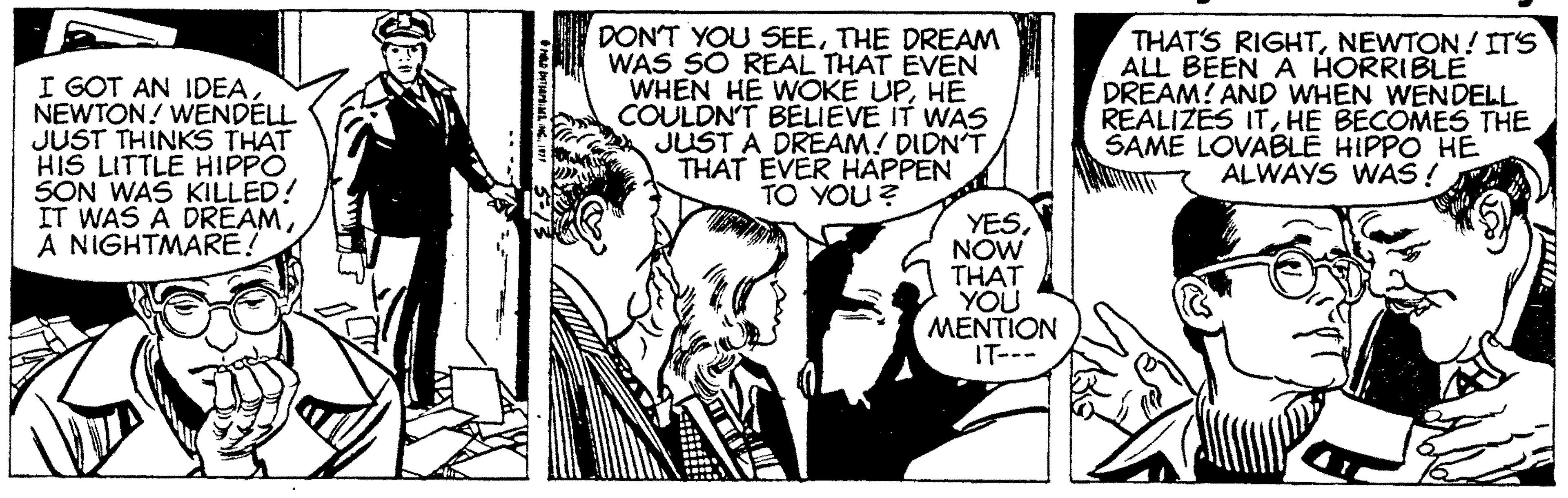 Comic book OCR: I GOT AN IDEANEWTON! WENDELL JUST THINKS THAT HIS LITTLE HIPPO SON WAS KILLED! IT WAS À DREAMA NIGHTMARE! DON'T YOU SEETHE DREAM WAS SO REAL THAT EVEN WHEN HE WOKÉ UPHE COULDN'T BELIEVE IT WAS JUST A DREAM! DIDN'T THAT EVER HAPPEN TO YOU ? THAT'S RIGHTNEWTON! ITS ALL BEEN A HORRIBLE DREAM! AND WHEN WENDELL REALIZES ITHE BECOMES THE SAME LOVABLE HIPPO HE ALWAYS WAS ! YESNOW THAT YOU MENTION IT--- I GOT AN IDEANEWTON! WENDELL JUST THINKS THAT HIS LITTLE HIPPO SON WAS KILLED! IT WAS À DREAMA NIGHTMARE! DON'T YOU SEETHE DREAM WAS SO REAL THAT EVEN WHEN HE WOKÉ UPHE COULDN'T BELIEVE IT WAS JUST A DREAM! DIDN'T THAT EVER HAPPEN TO YOU ? THAT'S RIGHTNEWTON! ITS ALL BEEN A HORRIBLE DREAM! AND WHEN WENDELL REALIZES ITHE BECOMES THE SAME LOVABLE HIPPO HE ALWAYS WAS ! YESNOW THAT YOU MENTION IT---