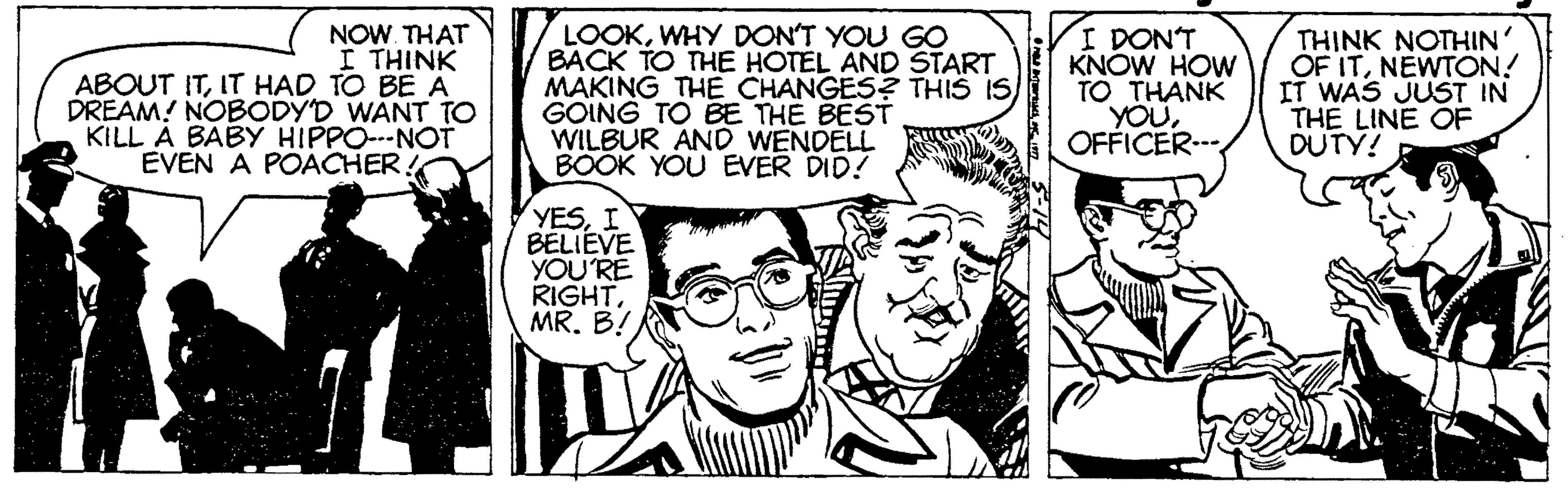Font OCR: NOW. THAT I THINK ABOUT ITIT HAD TO BE A DREAM! NOBODY'D WANT TO KILL À BÁBY HIPPO---NOT EVEN A POACHER! LOOKWHY DON'T YOU GO BACK TO THE HOTEL AND START MAKING THE CHANGES? THIS IS GOING TO BE THE BEST WILBUR AND WENDELL BOOK YOU EVER DID! I DON'T KNOW HOW TO THANK YOUOFFICER.-. THINK NOTHIN OF ITNEWTON! IT WAS JUST IN THE LINE OF DUTY! YESI BELIEVE YOU'RE RIGHTMR. B! NOW. THAT I THINK ABOUT ITIT HAD TO BE A DREAM! NOBODY'D WANT TO KILL À BÁBY HIPPO---NOT EVEN A POACHER! LOOKWHY DON'T YOU GO BACK TO THE HOTEL AND START MAKING THE CHANGES? THIS IS GOING TO BE THE BEST WILBUR AND WENDELL BOOK YOU EVER DID! I DON'T KNOW HOW TO THANK YOUOFFICER.-. THINK NOTHIN OF ITNEWTON! IT WAS JUST IN THE LINE OF DUTY! YESI BELIEVE YOU'RE RIGHTMR. B!