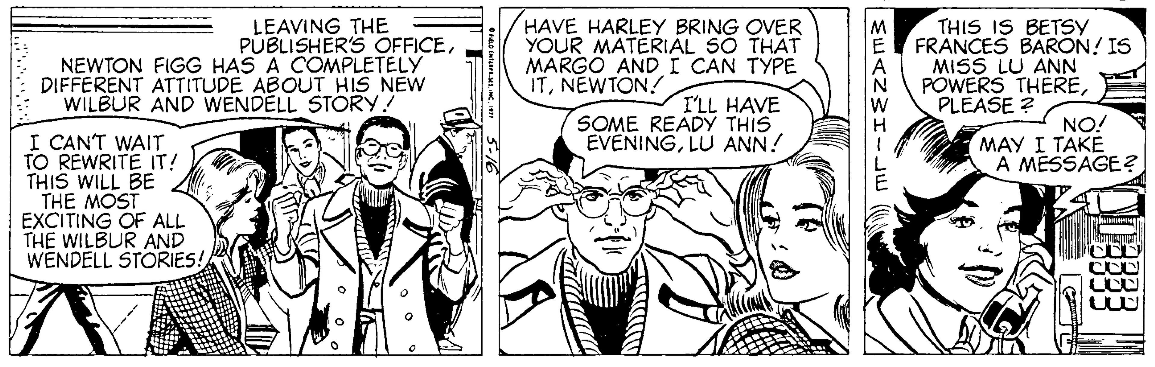 Interaction OCR: LEAVING THE PUBLISHER'S OFFICENEWTON FIGG HAS A COMPLETELY DIFFERENT ATTITUDE ABOUT HIS NEW WILBUR AND WENDELL STORY! HAVE HARLEY BRING OVER YOUR MATERIAL SO THAT MARGO ANDI CAN TYPE ITNEWTON! THIS IS BETSY FRANCES BARON! IS MISS LU ANN POWERS THEREPLEASE ? I'LL HAVE SOME READY THIS EVENINGLU ANN! NO! MAY I TAKE A MESSAGE? I CAN'T WAIT TO REWRITE IT! THIS WILL BE THE MOST EXCITING OF ALL THE WILBUR AND WENDELL STORIES! MEANWH-E LEAVING THE PUBLISHER'S OFFICENEWTON FIGG HAS A COMPLETELY DIFFERENT ATTITUDE ABOUT HIS NEW WILBUR AND WENDELL STORY! HAVE HARLEY BRING OVER YOUR MATERIAL SO THAT MARGO ANDI CAN TYPE ITNEWTON! THIS IS BETSY FRANCES BARON! IS MISS LU ANN POWERS THEREPLEASE ? I'LL HAVE SOME READY THIS EVENINGLU ANN! NO! MAY I TAKE A MESSAGE? I CAN'T WAIT TO REWRITE IT! THIS WILL BE THE MOST EXCITING OF ALL THE WILBUR AND WENDELL STORIES! MEANWH-E