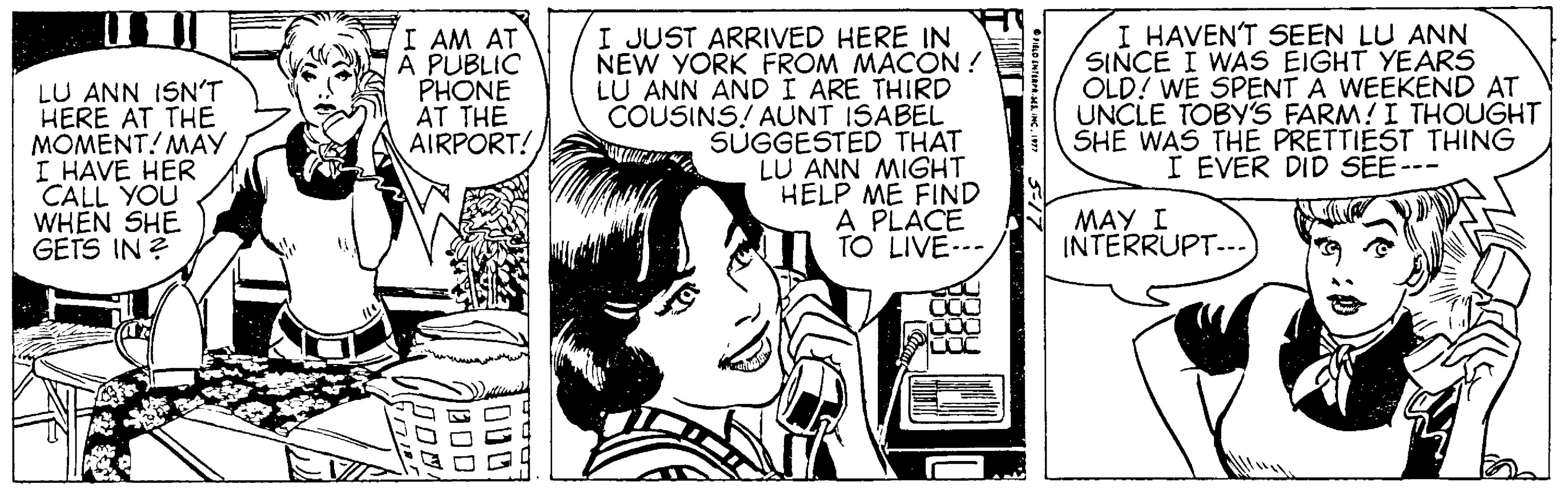 Font OCR: LU ANN ISNT HERE AT THE MOMENT! MAY I HAVE HER CALL YOU WHEN SHE GETS IN ? I AM AT A PUBLIC PHONE AT THE AIRPORT! I JUST ARRIVED HERE IN NEW YORK FROM MACON ! LU ANN AND I ARE THIRD COUSINS! AUNT ISABEL SUGGESTED THAT LU ANN MIGHT HELP ME FIND A PLACE TO LIVE--- I HAVEN'T SEEN LU ANN SINCE I WAS EIGHT YEARS OLD? WE SPENT A WEEKEND AT UNCLE TOBY'S FARM!I THOUGHT SHE WAS THE PRETTIEST THING I EVER DID SEE--- MAY I INTERRUPT... LU ANN ISNT HERE AT THE MOMENT! MAY I HAVE HER CALL YOU WHEN SHE GETS IN ? I AM AT A PUBLIC PHONE AT THE AIRPORT! I JUST ARRIVED HERE IN NEW YORK FROM MACON ! LU ANN AND I ARE THIRD COUSINS! AUNT ISABEL SUGGESTED THAT LU ANN MIGHT HELP ME FIND A PLACE TO LIVE--- I HAVEN'T SEEN LU ANN SINCE I WAS EIGHT YEARS OLD? WE SPENT A WEEKEND AT UNCLE TOBY'S FARM!I THOUGHT SHE WAS THE PRETTIEST THING I EVER DID SEE--- MAY I INTERRUPT...