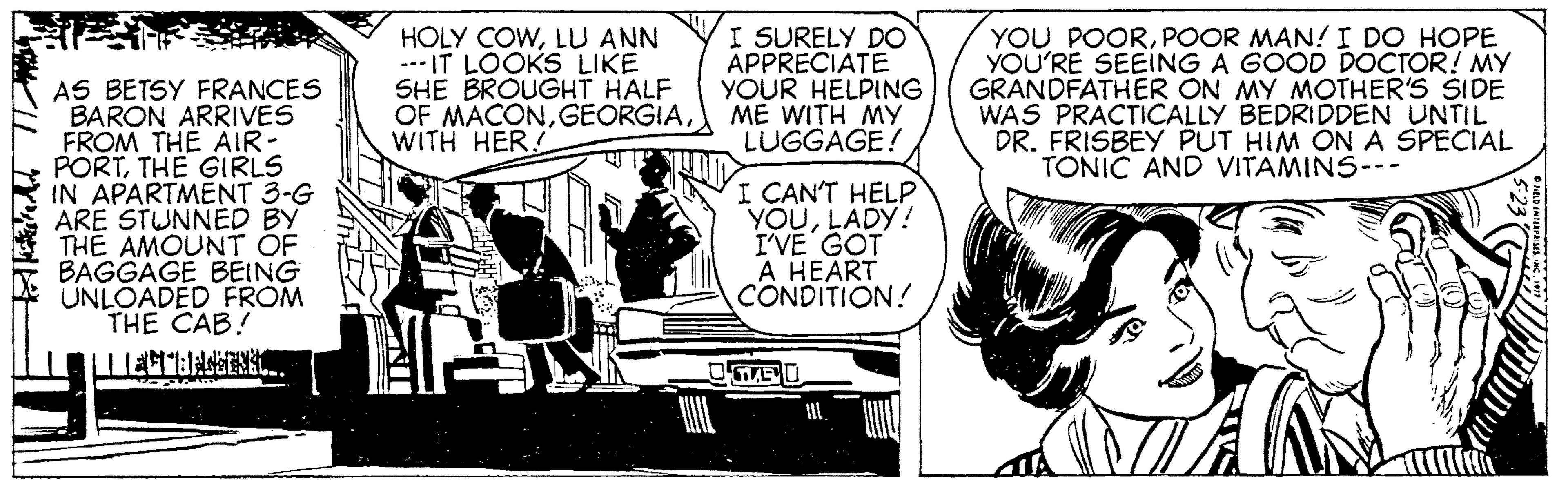 Line OCR: HOLY COWLU ANN .-- IT LOOKS LIKE SHE BROUGHT HALF OF MACONWITH HER! I SURELY DO APPRECIATE YOUR HELPING ME WITH MY LUGGAGE! YOU POORPOOR MAN! I DO HOPE YOU'RE SEEING A GOOD DOCTOR! MY GRANDFATHER ON MY MOTHER'S SIDE WAS PRACTICALLY BEDRIDDEN UNTIL DR. FRISBEY PUT HIM ON A SPECIAL TONIC AND VITAMINS--- AS BETSY FRANCES BARON ARRIVES FROM THE AIR- PORTTHE GIRLS IN APARTMENT 3-G ARE STUNNED BY THE AMOUNT OF BAGGAGE BEING UNLOADED FROM THE CAB! I CAN'T HELP YOULADY! I'VE GOT A HEART CONDITION! ? HOLY COWLU ANN .-- IT LOOKS LIKE SHE BROUGHT HALF OF MACONWITH HER! I SURELY DO APPRECIATE YOUR HELPING ME WITH MY LUGGAGE! YOU POORPOOR MAN! I DO HOPE YOU'RE SEEING A GOOD DOCTOR! MY GRANDFATHER ON MY MOTHER'S SIDE WAS PRACTICALLY BEDRIDDEN UNTIL DR. FRISBEY PUT HIM ON A SPECIAL TONIC AND VITAMINS--- AS BETSY FRANCES BARON ARRIVES FROM THE AIR- PORTTHE GIRLS IN APARTMENT 3-G ARE STUNNED BY THE AMOUNT OF BAGGAGE BEING UNLOADED FROM THE CAB! I CAN'T HELP YOULADY! I'VE GOT A HEART CONDITION! ?